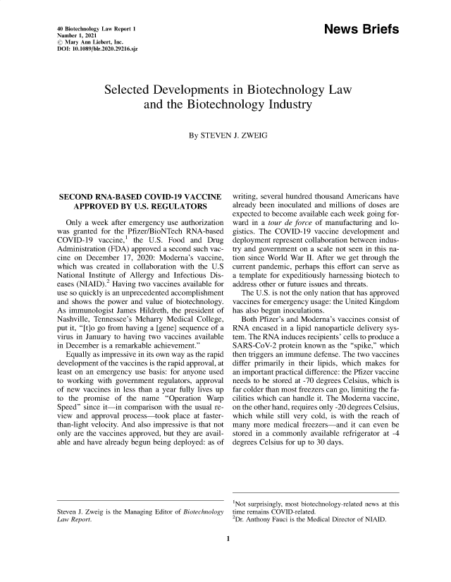 handle is hein.journals/bothnl40 and id is 1 raw text is: News Briefs

40 Biotechnology Law Report 1
Number 1, 2021
© Mary Ann Liebert, Inc.
DOI: 10.1089/b1r.2020.29216.sjz

Selected Developments in Biotechnology Law
and the Biotechnology Industry
By STEVEN J. ZWEIG

SECOND RNA-BASED COVID-19 VACCINE
APPROVED BY U.S. REGULATORS
Only a week after emergency use authorization
was granted for the Pfizer/BioNTech RNA-based
COVID-19 vaccine,' the U.S. Food and Drug
Administration (FDA) approved a second such vac-
cine on December 17, 2020: Moderna's vaccine,
which was created in collaboration with the U.S
National Institute of Allergy and Infectious Dis-
eases (NIAID).2 Having two vaccines available for
use so quickly is an unprecedented accomplishment
and shows the power and value of biotechnology.
As immunologist James Hildreth, the president of
Nashville, Tennessee's Meharry Medical College,
put it, [t]o go from having a [gene] sequence of a
virus in January to having two vaccines available
in December is a remarkable achievement.
Equally as impressive in its own way as the rapid
development of the vaccines is the rapid approval, at
least on an emergency use basis: for anyone used
to working with government regulators, approval
of new vaccines in less than a year fully lives up
to the promise of the name Operation Warp
Speed since it-in comparison with the usual re-
view and approval process-took place at faster-
than-light velocity. And also impressive is that not
only are the vaccines approved, but they are avail-
able and have already begun being deployed: as of
Steven J. Zweig is the Managing Editor of Biotechnology
Law Report.

writing, several hundred thousand Americans have
already been inoculated and millions of doses are
expected to become available each week going for-
ward in a tour de force of manufacturing and lo-
gistics. The COVID-19 vaccine development and
deployment represent collaboration between indus-
try and government on a scale not seen in this na-
tion since World War II. After we get through the
current pandemic, perhaps this effort can serve as
a template for expeditiously harnessing biotech to
address other or future issues and threats.
The U.S. is not the only nation that has approved
vaccines for emergency usage: the United Kingdom
has also begun inoculations.
Both Pfizer's and Moderna's vaccines consist of
RNA encased in a lipid nanoparticle delivery sys-
tem. The RNA induces recipients' cells to produce a
SARS-CoV-2 protein known as the spike, which
then triggers an immune defense. The two vaccines
differ primarily in their lipids, which makes for
an important practical difference: the Pfizer vaccine
needs to be stored at -70 degrees Celsius, which is
far colder than most freezers can go, limiting the fa-
cilities which can handle it. The Moderna vaccine,
on the other hand, requires only -20 degrees Celsius,
which while still very cold, is with the reach of
many more medical freezers-and it can even be
stored in a commonly available refrigerator at -4
degrees Celsius for up to 30 days.
'Not surprisingly, most biotechnology-related news at this
time remains COVID-related.
2Dr. Anthony Fauci is the Medical Director of NIAID.

1


