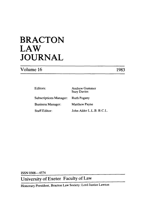 handle is hein.journals/braclj16 and id is 1 raw text is: BRACTON
LAW
JOURNAL

Volume 16

Editors:
Subscriptions Manager:
Business Manager:
Staff Editor:

Andrew Gummer
Suzy Davies
Ruth Pogany
Matthew Payne
John Alder L.L.B. B.C.L.

1983

ISSN 0308-4574
University of Exeter Faculty of Law
Honorary President, Bracton Law Society: Lord Justice Lawton


