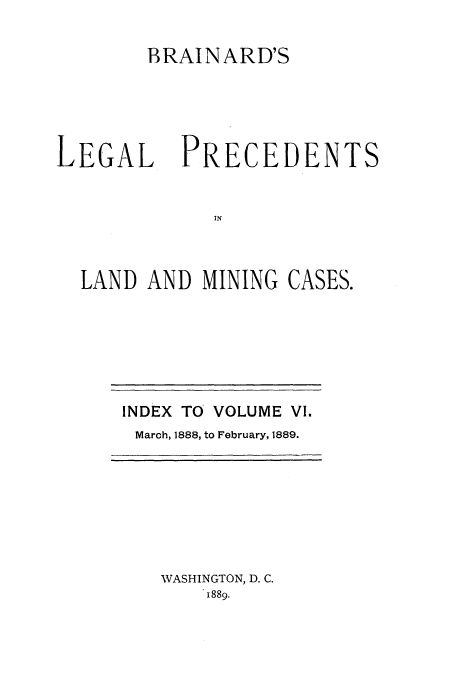 handle is hein.journals/brain6 and id is 1 raw text is: BRAINARD'S

LEGAL

PRECEDENTS

LAND AND MINING CASES.

INDEX TO VOLUME VI.
March, 1888, to February, 1889.

WASHINGTON, D. C.
1889.


