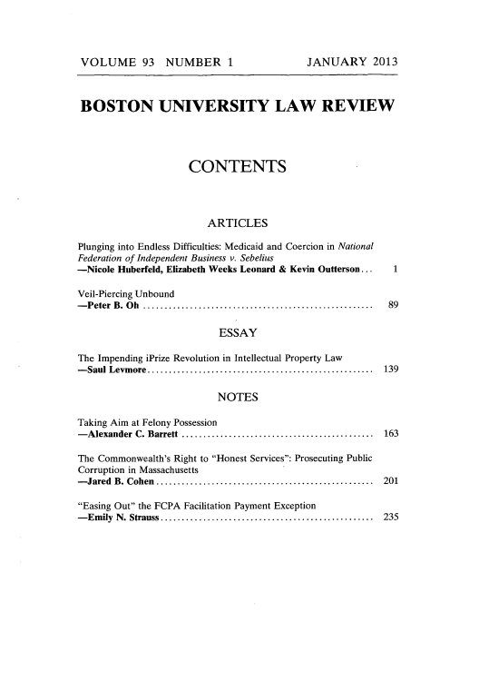 handle is hein.journals/bulr93 and id is 1 raw text is: BOSTON UNIVERSITY LAW REVIEW
CONTENTS
ARTICLES
Plunging into Endless Difficulties: Medicaid and Coercion in National
Federation of Independent Business v. Sebelius
-Nicole Huberfeld, Elizabeth Weeks Leonard & Kevin Outterson...   1
Veil-Piercing Unbound
-Peter B. Oh     .............................................. 89
ESSAY
The Impending iPrize Revolution in Intellectual Property Law
-Saul Levmore...       ...........................  ........... 139
NOTES
Taking Aim at Felony Possession
-Alexander C. Barrett    ...................................... 163
The Commonwealth's Right to Honest Services: Prosecuting Public
Corruption in Massachusetts
-Jared B. Cohen...       ............................. ....... 201
Easing Out the FCPA Facilitation Payment Exception
-Emily N. Strauss........................................... 235

VOLUME 93 NUMBER 1

JANUARY 2013


