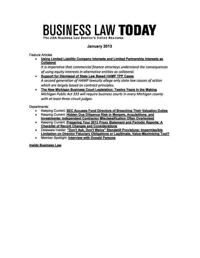 handle is hein.journals/busiltom2013 and id is 1 raw text is: BUSINESS LAW TODAY
The ABA Business Law: Sectic--1 40.fint Resturce
January 2013
Feature Articles
*  Using Limited Liability Company Interests and Limited Partnership Interests as
Collateral
It is imperative that commercial finance attorneys understand the consequences
of using equity interests in alternative entities as collateral.
* Support for Dismissal of State Law Based HAMP TPP Cases
A second generation of HAMP lawsuits allege only state law causes of action
which are largely based on contract principles.
* The New Michigan Business Court Legislation: Twelve Years in the Makinq
Michigan Public Act 333 will require business courts in every Michigan county
with at least three circuit judges.
Departments:
* Keeping Current: SEC Accuses Fund Directors of Breaching Their Valuation Duties
* Keeping Current: Hidden Due Diligence Risk in Mergers, Acquisitions, and
Investments: Independent Contractor Misclassification Often Overlooked
* Keeping Current: Preparing Your 2013 Proxy Statement and Periodic Reports: A
Checklist of Recent Chanqes and Considerations
* Delaware Insider: Don't Ask, Don't Waive Standstill Provisions: Impermissible
Limitation on Director Fiduciary Obligations or Legitimate, Value-Maximizing Tool?
* Member Spotlight: Interview with Donald Parsons

Inside Business Law


