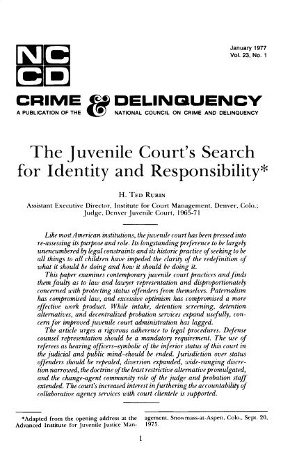 handle is hein.journals/cadq23 and id is 1 raw text is: 




                                                                 January 1977
                                                                 Vol. 23, No. 1





CRIME                         DELINQUENCY
A PUBLICATION OF THE          NATIONAL COUNCIL  ON CRIME AND  DELINQUENCY




    The Juvenile Court's Search

 for Identity and Responsibility*

                               H. TED  RUBIN
   Assistant Executive Director, Institute for Court Management, Denver, Colo.;
                    judge, Denver juvenile Court, 1965-71


         Like most American institutions, the juvenile court has been pressed into
       re-assessing its purpose and role. Its longstanding preference to be largely
       unencumbered by legal constraints and its historic practice of seeking to be
       all things to all children have impeded the clarity of the redefinition of
       what it should be doing and how it should be doing it.
         This paper examines contemporary juvenile court practices and finds
       them faulty as to law and lawyer representation and disproportionately
       concerned with protecting status offenders from themselves. Paternalism
       has compromised law, and excessive optimism has compromised a more
       effective work product. While intake, detention screening, detention
       alternatives, and decentralized probation services expand usefully, con-
       cern for improved juvenile court administration has lagged.
         The article urges a rigorous adherence to legal procedures. Defense
       counsel representation should be a mandatory requirement. The use of
       referees as hearing officers-symbolic of the inferior status of this court in
       the judicial and public mind-should be ended. jurisdiction over status
       offenders should be repealed, diversion expanded, wide-ranging discre-
       tion narrowed, the doctrine of the least restrictive alternative promulgated,
       and the change-agent community role of the judge and probation staff
       extended. The court's increased interest in furthering the accountability of
       collaborative agency services with court clientele is supported.


  *Adapted from the opening address at the  agement, Snowmass-at-Aspen, Colo., Sept. 20,
Advanced Institute for Juvenile justice Man-  1975.

                                      1


