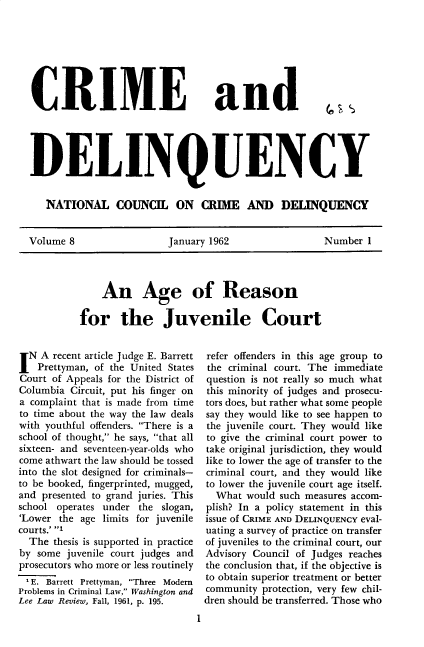 handle is hein.journals/cadq8 and id is 1 raw text is: 







CRIME


and


DELINQUENCY


   NATIONAL COUNCIL ON CRIME AND DELINQUENCY


Volume 8                 January 1962                 Number  1


    An Age of Reason

for the Juvenile Court


IN  A recent article Judge E. Barrett
   Prettyman, of the United States
Court of Appeals for the District of
Columbia Circuit, put his finger on
a complaint that is made from time
to time about the way the law deals
with youthful offenders. There is a
school of thought, he says, that all
sixteen- and seventeen-year-olds who
come athwart the law should be tossed
into the slot designed for criminals-
to be booked, fingerprinted, mugged,
and presented to grand juries. This
school operates under the slogan,
'Lower the age limits for juvenile
courts.' 1
  The thesis is supported in practice
by some  juvenile court judges and
prosecutors who more or less routinely
1E.  Barrett Prettyman, Three Modern
Problems in Criminal Law, Washington and
Lee Law Review, Fall, 1961, p. 195.


refer offenders in this age group to
the criminal court. The immediate
question is not really so much what
this minority of judges and prosecu-
tors does, but rather what some people
say they would like to see happen to
the juvenile court. They would like
to give the criminal court power to
take original jurisdiction, they would
like to lower the age of transfer to the
criminal court, and they would like
to lower the juvenile court age itself.
  What  would such measures accom-
plish? In a policy statement in this
issue of CRIME AND DELINQUENCY eval-
uating a survey of practice on transfer
of juveniles to the criminal court, our
Advisory Council of Judges reaches
the conclusion that, if the objective is
to obtain superior treatment or better
community  protection, very few chil-
dren should be transferred. Those who


I


