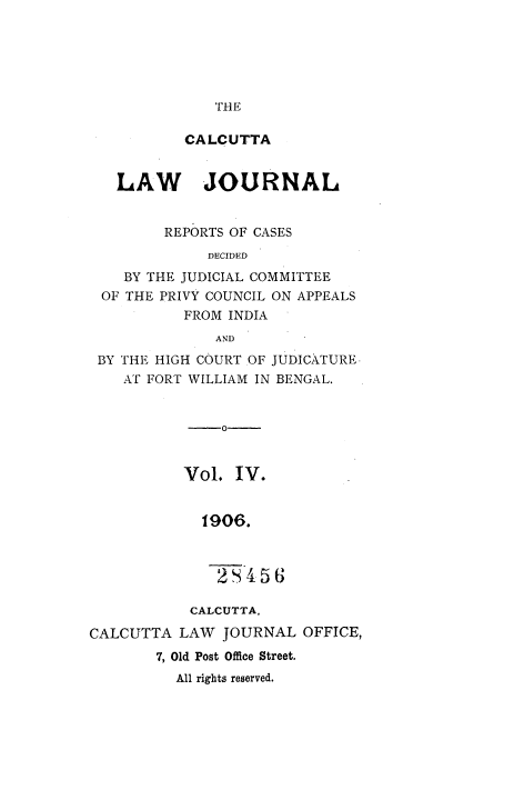 handle is hein.journals/calcut4 and id is 1 raw text is: 






THE


           CALCUTTA


   LAW JOURNAL


         REPORTS OF CASES
             DECIDED
    BY THE JUDICIAL COMMITTEE
 OF THE PRIVY COUNCIL ON APPEALS
           FROM INDIA
              AND
 BY THE HIGH COURT OF JUDICATURE.
    AT FORT WILLIAM IN BENGAL.


               0-


           Vol.  IV.


             1906.



               2  456

           CALCUTTA.

CALCUTTA  LAW  JOURNAL  OFFICE,
        7, Old Post Office Street.
          All rights reserved.


