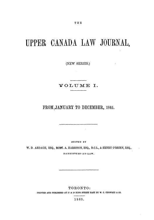 handle is hein.journals/canljtns1 and id is 1 raw text is: THE

UPPER CANADA LAW JOURNAL,
(NEW SERIES.)

VOLUME

FROMIJANUARY TO DECEMBER, 1865.
EDITED BY
W. D. ARDAGH, ESQ., RODT. A. HARRISON, ESQ., B.C.L., & HENRY O'BRIEN, ESQ.,

B A RRIS TERS -A T-LAW.

TORONTO:
PRINTED AND PUBLISHED AT 17 & 19 KING STREET EAST BY W. C. CIEWETT & Co.
1865.


