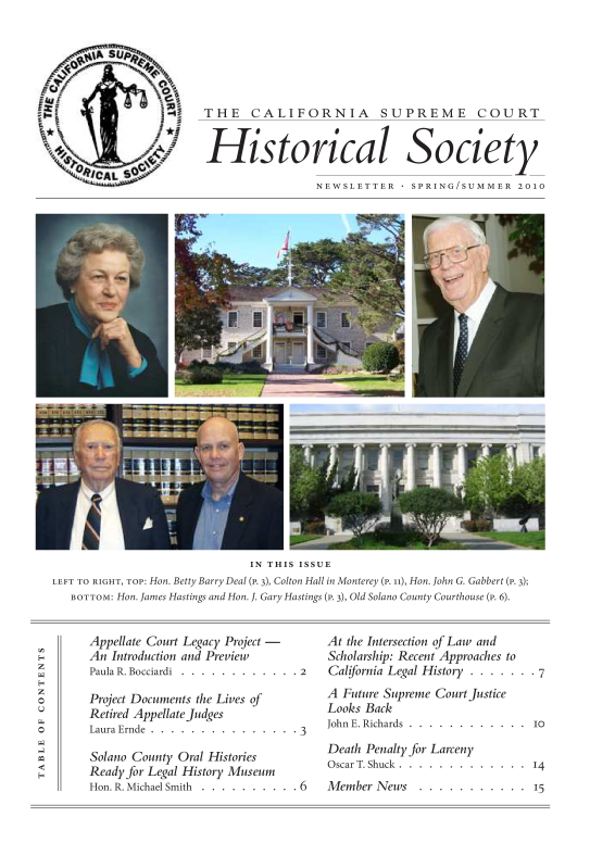 handle is hein.journals/casrecths2010 and id is 1 raw text is: 


%iA SU 4g



                  THE CALIFORNIA SUPREME COURT


                  Historical Society

                                   NEWSLETTER    SPRING/SUMMER   2010


                              IN THIS ISSUE
LEFT TO RIGHT, TOP: Hon. Betty Barry Deal (P. 3), Colton Hall in Monterey (P. 11), Hon. John G. Gabbert (P. 3);
   BOTTOM: Hon. James Hastings and Hon. J. Gary Hastings (P. 3), Old Solano County Courthouse (P. 6).


Appellate Court Legacy Project -
An Introduction and Preview
Paula R. Bocciardi . . . . . . . . . . . . 2

Project Documents the Lives of
Retired Appellate Judges
Laura Ernde . . . . . . . . . . . . . . . 3

Solano County Oral Histories
Ready for Legal History Museum
Hon. R. Michael Smith . . . . . . . . . . 6


At the Intersection of Law and
Scholarship: Recent Approaches to
California Legal History . . . . . . . 7
A Future Supreme Court Justice
Looks Back
John E. Richards . . . . . . . . . . . . i

Death Penalty for Larceny
Oscar T. Shuck . . . . . . . . . . . . . 14
Member News   . . . . . . . . . . . 15


0



