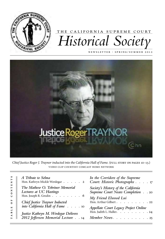 handle is hein.journals/casrecths2012 and id is 1 raw text is: 






THE CALIFORNIA SUPREME COURT


Historical Society

                 NEWSLETTER    SPRING/SUMMER 2012


Chief Justice Roger J. Traynor inducted into the California Hall of Fame. (FULL STORY ON PAGES 10-13.)
                    VIDEO CLIP COURTESY COMCAST HOME NETWORK


A  Tribute to Selma
Hon. Kathryn Mickle Werdegar . . . . . 2


The Mathew O. Tobriner Memorial
Lectures at UC Hastings
Hon. Joseph R. Grodin . . . . . . . .


6


ChiefJustice Traynor Inducted
into California Hall of Fame . . . . i

Justice Kathryn M. Werdegar Delivers
2012 Jefferson Memorial Lecture . . 14


In the Corridors of the Supreme
Court: Historic Photographs . . . . 17
Society's History of the California
Supreme Court Nears Completion . . 20
My  Friend Elwood Lui
Hon. Arthur Gilbert . . . . . . . . . 22
Appellate Court Legacy Project Online
Hon. Judith L. Haller. . . . . . . . . 24
Member  News.  . . . . . . . . . 25


0


