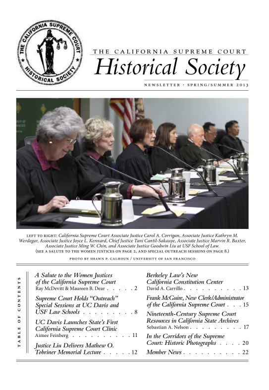 handle is hein.journals/casrecths2013 and id is 1 raw text is: 








1


THE CALIFORNIA SUPREME COURT


Historical Society

                  NEWSLETTER + SPRING/SUMMER 2013


   LEFT TO RIGHT: California Supreme Court Associate Justice Carol A. Corrigan, Associate Justice Kathryn M.
Werdegar, Associate Justice Joyce L. Kennard, Chief Justice Tani Cantil-Sakauye, Associate Justice Marvin R. Baxter,
         Associate Justice Ming W Chin, and Associate Justice Goodwin Liu at USF School of Law.
      (SEE A SALUTE TO THE WOMEN JUSTICES ON PAGE 2, AND SPECIAL OUTREACH SESSIONS ON PAGE 8.)
                  PHOTO BY SHAWN P. CALHOUN / UNIVERSITY OF SAN FRANCISCO


A  Salute to the Women Justices
of the California Supreme Court
Ray McDevitt & Maureen B. Dear . . . . . 2
Supreme  Court Holds Outreach
Special Sessions at UC Davis and
USF  Law  Schools . . . . . .  . . . 8
UC   Davis Launches State's First
California Supreme Court Clinic
Aimee Feinberg . . . . . . .  . . . 11
Justice Liu Delivers Mathew O.
Tobriner Memorial Lecture . . . . . 12


Berkeley Law's New
California Constitution Center
David A. Carrillo . . . . . . . . . . 13
Frank McGuire, New Clerk/Administrator
of the California Supreme Court . . . 15
Nineteenth-Century Supreme Court
Resources in California State Archives
Sebastian A. Nelson . . . . . . . . . 17
In the Corridors of the Supreme
Court: Historic Photographs . . . . 20
Member  News .  . . . . . .  . . . 22


0



