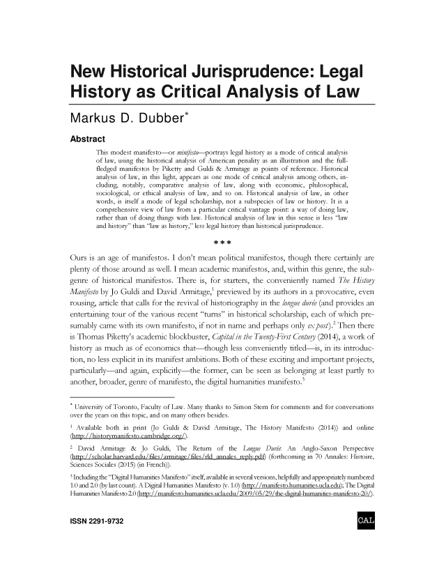 handle is hein.journals/cclaysolw2 and id is 1 raw text is: 








New Historical Jurisprudence: Legal

History as Critical Analysis of Law


Markus D. Dubber*

Abstract
        This modest manifesto-or minfesto-portrays legal history as a mode of critical analysis
        of law, using the historical analysis of American penality as an illustration and the full-
        fledged manifestos by Piketty and Guldi & Armitage as points of reference. Historical
        analysis of law, in this light, appears as one mode of critical analysis among others, in-
        cluding, notably, comparative analysis of law, along with economic, philosophical,
        sociological, or ethical analysis of law, and so on. Historical analysis of law, in other
        words, is itself a mode of legal scholarship, not a subspecies of law or history. It is a
        comprehensive view of law from a particular critical vantage point: a way of doing law,
        rather than of doing things with law. Historical analysis of law in this sense is less law
        and history than law as history, less legal history than historical jurisprudence.



Ours  is an age of manifestos. I don't mean  political manifestos, though there certainly are
plenty of those around  as well. I mean academic manifestos, and, within this genre, the sub-
genre  of historical manifestos. There is, for starters, the conveniently named  The History
Manifesto by Jo Guldi and David  Armitage,' previewed  by  its authors in a provocative, even
rousing, article that calls for the revival of historiography in the longue dure (and provides an
entertaining tour of the various recent turns in historical scholarship, each of which pre-
sumably  came  with its own manifesto, if not in name and perhaps  only expost).2 Then there
is Thomas  Piketty's academic blockbuster, Capitalin the Twenty-First Centuy (2014), a work of
history as much  as of economics  that-though less   conveniently titled-is, in its introduc-
tion, no less explicit in its manifest ambitions. Both of these exciting and important projects,
particularly-and  again, explicitly-the former,  can be  seen as belonging at least partly to
another, broader, genre of manifesto, the digital humanities manifesto.3


* University of Toronto, Faculty of Law. Many thanks to Simon Stern for comments and for conversations
over the years on this topic, and on many others besides.
1 Available both in print (Jo Guldi & David Armitage, The History Manifesto (2014)) and online
(http: / /historvmanifesto.cambridge.org/).
2 David  Armitage  &  Jo Guldi, The  Return  of the Longue Durie- An  Anglo-Saxon Perspective
(http://scholar.harvard.edu/files /armitage/files /rld annales reply.pdf) (forthcoming in 70 Annales: Histoire,
Sciences Sociales (2015) (in French)).
3lncluding the Digital Humanities Manifesto itself, available in several versions, helpfully and appropriatelynumbered
1.0 and 2.0 (by last count). A Digital Humanities Manifesto (v. 1.0) (http: / /manifesto.humaniies.ucla.edu); The Digital
Humanities Manifesto 2.0 (http: //manifesto.humaniies.ucla.edu/2009/05/29/the-digital-humanities-manifesto-20/).



ISSN  2291-9732


