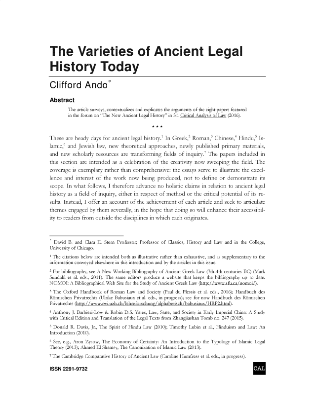 handle is hein.journals/cclaysolw3 and id is 1 raw text is: 








The Varieties of Ancient Legal


History Today


Clifford Ando*

Abstract
        The article surveys, contextualizes and explicates the arguments of the eight papers featured
        in the forum on The New Ancient Legal History in 3:1 Critical Analysis of Law (2016).



These  are heady days for ancient legal history.' In Greek,2 Roman,3 Chinese,4 Hindus  Is-
lamicf  and Jewish  law, new  theoretical approaches, newly  published  primary materials,
and  new  scholarly resources are transforming  fields of inquiry.' The papers included in
this section are intended as a celebration of the creativity now  sweeping  the field. The
coverage  is exemplary rather than comprehensive:  the essays serve to illustrate the excel-
lence and  interest of the work  now  being  produced,  not to  define or demonstrate  its
scope. In what  follows, I therefore advance no holistic claims in relation to ancient legal
history as a field of inquiry, either in respect of method or the critical potential of its re-
sults. Instead, I offer an account of the achievement of each article and seek to articulate
themes  engaged  by them  severally, in the hope that doing so will enhance their accessibil-
ity to readers from outside the disciplines in which each originates.



  David B. and Clara E. Stern Professor; Professor of Classics, History and Law and in the College,
University of Chicago.
1 The citations below are intended both as illustrative rather than exhaustive, and as supplementary to the
information conveyed elsewhere in this introduction and by the articles in this issue.
2 For bibliography, see A New Working Bibliography of Ancient Greek Law (7th-4th centuries BC) (Mark
Sundahl et al. eds., 2011). The same editors produce a website that keeps the bibliography up to date.
NOMOI:   A Bibliographical Web Site for the Study of Ancient Greek Law (http://www.sfu.ca/nomoi/).
3 The Oxford Handbook  of Roman Law  and Society (Paul du Plessis et al. eds., 2016); Handbuch des
Romischen Privatrechts (Ulrike Babusiaux et al. eds., in progress); see for now Handbuch des Romischen
Privatrechts (http://www.rwi.uzh.ch/lehreforschung/alphabetisch/babusiaux/HRP2.html).
4 Anthony J. Barbieri-Low & Robin D.S. Yates, Law, State, and Society in Early Imperial China: A Study
with Critical Edition and Translation of the Legal Texts from Zhangjiashan Tomb no. 247 (2015).
5 Donald R. Davis, Jr., The Spirit of Hindu Law (2010); Timothy Lubin et al., Hinduism and Law: An
Introduction (2010).
6 See, e.g., Aron Zysow, The Economy of Certainty: An Introduction to the Typology of Islamic Legal
Theory (2013); Ahmed El Shamsy, The Canonization of Islamic Law (2013).
7 The Cambridge Comparative History of Ancient Law (Caroline Humfress et al. eds., in progress).

ISSN  2291-9732


