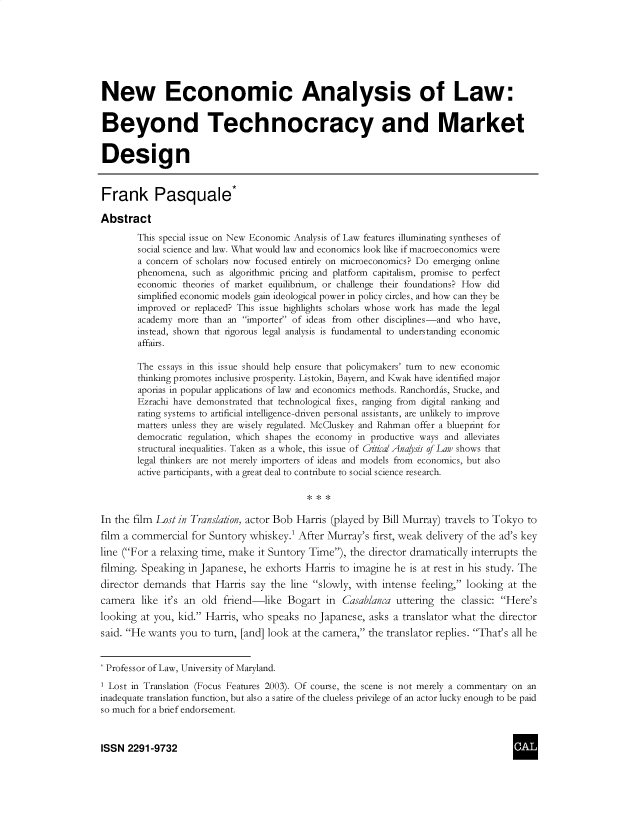 handle is hein.journals/cclaysolw5 and id is 1 raw text is: 







New Economic Analysis of Law:


Beyond Technocracy and Market


Design


Frank Pasquale*

Abstract

        This special issue on New Economic Analysis of Law features illuminating syntheses of
        social science and law. What would law and economics look like if macroeconomics were
        a concern of scholars now focused entirely on microeconomics? Do emerging online
        phenomena, such as algorithmic pricing and platform capitalism, promise to perfect
        economic theories of market equilibrium, or challenge their foundations? How did
        simplified economic models gain ideological power in policy circles, and how can they be
        improved or replaced? This issue highlights scholars whose work has made the legal
        academy more  than an importer of ideas from other disciplines-and who have,
        instead, shown that rigorous legal analysis is fundamental to understanding economic
        affairs.

        The essays in this issue should help ensure that policymakers' turn to new economic
        thinking promotes inclusive prosperity. Listokin, Bayern, and Kwak have identified major
        aporias in popular applications of law and economics methods. Ranchordas, Stucke, and
        Ezrachi have demonstrated that technological fixes, ranging from digital ranking and
        rating systems to artificial intelligence-driven personal assistants, are unlikely to improve
        matters unless they are wisely regulated. McCluskey and Rahman offer a blueprint for
        democratic regulation, which shapes the economy in productive ways and alleviates
        structural inequalities. Taken as a whole, this issue of Critical Anaysis of Law shows that
        legal thinkers are not merely importers of ideas and models from economics, but also
        active participants, with a great deal to contribute to social science research.



In the film Lost in Translation, actor Bob Harris (played by Bill Murray) travels to Tokyo to
film a commercial  for Suntory whiskey.1 After Murray's  first, weak delivery of the ad's key
line (For a relaxing time, make it Suntory Time), the director dramatically interrupts the
filming. Speaking in Japanese, he exhorts  Harris to imagine he is at rest in his study. The
director demands   that Harris say the  line slowly, with intense feeling, looking at the
camera   like it's an old friend-like  Bogart  in Casablanca  uttering the classic: Here's
looking at you, kid. Harris, who  speaks no  Japanese, asks a translator what the director
said. He wants  you to turn, [and] look at the camera, the translator replies. That's all he


* Professor of Law, University of Maryland.

1 Lost in Translation (Focus Features 2003). Of course, the scene is not merely a commentary on an
inadequate translation function, but also a satire of the clueless privilege of an actor lucky enough to be paid
so much for a brief endorsement.



ISSN  2291-9732


