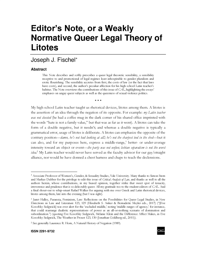 handle is hein.journals/cclaysolw6 and id is 1 raw text is: 







Editor's Note, or a Weakly


Normative Queer Legal Theory of


Litotes


Joseph J. Fischel*

Abstract
        This Note describes and softly prescribes a queer legal theoretic sensibility, a sensibility
        receptive to and promotional of legal regimes least inhospitable to gender pluralism and
        erotic flourishing. The sensibility accretes from first, the costs of law (or the fact that laws
        have costs), and second, the author's peculiar affection for his high school Latin teacher's
        habitus. The Note overviews the contributions of this issue of CAL, highlighting the essays'
        emphases on ungay queer subjects as well as the queerness of sexual violence politics.



My  high school Latin teacher taught us rhetorical devices, litotes among them. A litotes is
the assertion of an idea through the negation of its opposite. For example: my Latin teacher
iaas not closeted (he had a coffee mug in the dark corner of his shared office imprinted with
the words  hate is not a family value, but that was as far as it went). A litotes can take the
form  of a double  negative, but  it needn't; and whereas  a double  negative is typically a
grammatical  error, usage of litotes is deliberate. A litotes can emphasize the opposite of the
contrary position-damn,   he's not bad looking at all!; he's not the sharpest tool in the shed-but it
can  also, and for my  purposes  here,  express a middle-range,'  better- or under-average
intensity toward an object or event-the  party iaas not unfun; lesbian separatism is not the iworst
idea.2 My Latin teacher would never  have served as the faculty advisor for our gay/straight
alliance, nor would he have donned  a chest harness and  chaps to teach the declensions.




* Associate Professor of Women's, Gender, & Sexuality Studies, Yale University. Many thanks to Simon Stem
and Markus Dubber for the privilege to edit this issue of CritzcalAnaysis of Law, and thanks as well to all the
authors herein, whose contributions, in my biased opinion, together strike that sweet spot of tenacity,
irreverence and prudence that is so delectably queer. All my gratitude too to the student editors of CAL. And
a final shout-out to whip-smart Rafael Walker for arguing with me over Greek and Latin rhetorical devices,
litotes among them, late into the evening (but I was right).
1 Janet Halley, Paranoia, Feminism, Law: Reflections on the Possibilities for Queer Legal Studies, in New
Directions in Law and Literature 123, 129 (Elizabeth S. Anker & Bernadette Meyler eds., 2017) ([Eve
Kosofsky Sedgwick] was ever alert for the 'excluded middle,' noting 'middle ranges of agency,' for instance,
that could rearrange dualistic representations of power as an all-or-nothing scenario of domination and
subordination.) (quoting Eve Kosofsky Sedgwick, Melanie Klein and the Difference Affect Makes, in Eve
Kosofsky Sedgwick, The Weather in Proust 123, 130 (Jonathan Goldberg ed., 2011)).
2 See generally Laurence R. Horn, A Natural History of Negation (1989).

ISSN  2291-9732


