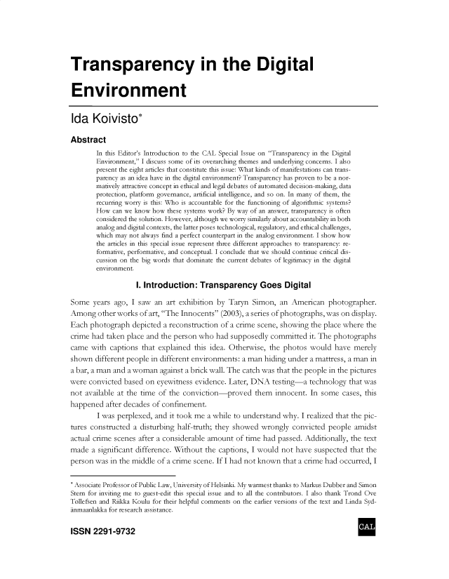 handle is hein.journals/cclaysolw8 and id is 1 raw text is: 






Transparency in the Digital


Environment


Ida Koivisto*

Abstract
        In this Editor's Introduction to the CAL Special Issue on Transparency in the Digital
        Environment, I discuss some of its overarching themes and underlying concerns. I also
        present the eight articles that constitute this issue: What kinds of manifestations can trans-
        parency as an idea have in the digital environment? Transparency has proven to be a nor-
        matively attractive concept in ethical and legal debates of automated decision-making, data
        protection, platform governance, artificial intelligence, and so on. In many of them, the
        recurring worry is this: Who is accountable for the functioning of algorithmic systems?
        How can we know how these systems work? By way of an answer, transparency is often
        considered the solution. However, although we worry similarly about accountability in both
        analog and digital contexts, the latter poses technological, regulatory, and ethical challenges,
        which may not always find a perfect counterpart in the analog environment. I show how
        the articles in this special issue represent three different approaches to transparency: re-
        formative, performative, and conceptual. I conclude that we should continue critical dis-
        cussion on the big words that dominate the current debates of legitimacy in the digital
        environment.

                   I. Introduction:   Transparency Goes Digital

Some   years ago, I saw an  art exhibition by Taryn  Simon,  an American   photographer.
Among   other works of art, The Innocents (2003), a series of photographs, was on display.
Each  photograph  depicted a reconstruction of a crime scene, showing the place where the
crime had taken place and the person who  had supposedly  committed  it. The photographs
came  with  captions that explained this idea. Otherwise, the photos would  have  merely
shown  different people in different environments: a man hiding under a mattress, a man in
a bar, a man and a woman  against a brick wall. The catch was that the people in the pictures
were convicted  based on eyewitness evidence. Later, DNA  testing-a  technology  that was
not available at the time of the conviction-proved   them  innocent. In  some  cases, this
happened  after decades of confinement.
        I was perplexed, and it took me a while to understand why. I realized that the pic-
tures constructed a disturbing half-truth; they showed wrongly  convicted  people amidst
actual crime scenes after a considerable amount of time had passed. Additionally, the text
made  a significant difference. Without the captions, I would not have suspected that the
person was  in the middle of a crime scene. If I had not known that a crime had occurred, I


* Associate Professor of Public Law, University of Helsinki. My warmest thanks to Markus Dubber and Simon
Stern for inviting me to guest-edit this special issue and to all the contributors. I also thank Trond Ove
Tollefsen and Riikka Koulu for their helpful comments on the earlier versions of the text and Linda Syd-
anmaanlakka for research assistance.

ISSN   2291-9732                                                                    A


