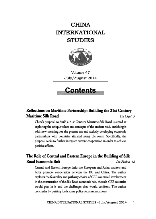 handle is hein.journals/chintersd47 and id is 1 raw text is: 




CHINA


                   INTERNATIONAL

                          STUDIES







                             Volume   47
                        July/August 2014


                        Contents




Reflections on  Maritime  Partnership:  Building  the 21st Century
Maritime   Silk Road                                        Liu Cigui 5
     China's proposal to build a 21st Century Maritime Silk Road is aimed at
     exploring the unique values and concepts of the ancient road, enriching it
     with new meaning for the present era and actively developing economic
     partnerships with countries situated along the route. Specifically, the
     proposal seeks to further integrate current cooperation in order to achieve
     positive effects.

The  Role of Central  and Eastern  Europe  in the Building  of Silk
Road  Economic   Belt                                     Liu Zuokui 18
     Central and Eastern Europe links the European and Asian markets and
     helps promote cooperation between the EU and China. The author
     explores the feasibility and pathway choice of CEE countries' involvement
     in the construction of the Silk Road economic belt, the role CEE countries
     would play in it and the challenges they would confront. The author
     concludes by putting forth some policy recommendations.


CHINA  INTERNATIONAL   STUDIES  - July/August 2014


1


