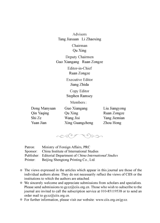 handle is hein.journals/chintersd50 and id is 1 raw text is: 






                             Advisors
                     Tang Jiaxuan  Li Zhaoxing
                             Chairman
                             Qu  Xing
                         Deputy  Chairmen
                    Guo Xiangang   Ruan  Zongze
                          Editor-in-Chief
                          Ruan   Zongze
                          Executive Editor
                            Jiang Zhida
                            Copy  Editor
                          Stephen Ramsey
                            Members:
    Dong  Manyuan        Guo Xiangang           Liu Jiangyong
    Qin Yaqing           Qu Xing                Ruan  Zongze
    Shi Ze               Wang  Jisi             Yang  Jiemian
    Yuan  Jian           Xing Guangcheng        Zhou  Hong





Patron:    Ministry of Foreign Affairs, PRC
Sponsor:   China Institute of International Studies
Publisher: Editorial Department of China International Studies
Printer:   Beijing Shengtong Printing Co., Ltd.

The views expressed in the articles which appear in this journal are those of the
individual authors alone. They do not necessarily reflect the views of CIIS or the
institutions to which the authors are attached.
We  sincerely welcome and appreciate submissions from scholars and specialists.
Please send submissions to gyzz@ciis.org.cn. Those who wish to subscribe to the
journal are invited to call the subscription service at 010-85119538 or to send an
order mail to gyzz@ciis.org.cn.
For further information, please visit our website: www.ciis.org.cn/gyzz.


