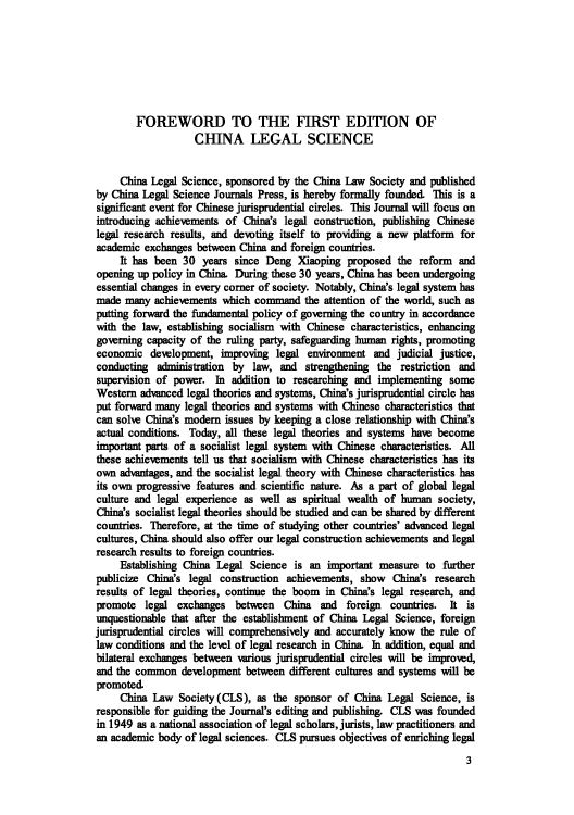 handle is hein.journals/chlegscien1 and id is 1 raw text is: FOREWORD TO THE FIRST EDITION OF
CHINA LEGAL SCIENCE
China Legal Science, sponsored by the China Law Society and published
by China Legal Science Journals Press, is hereby formally founded. This is a
significant event for Chinese jurisprudential circles. This Journal will focus on
introducing achievements of China's legal construction, publishing Chinese
legal research results, and devoting itself to providing a new platform for
academic exchanges between China and foreign countries.
It has been 30 years since Deng Xiaoping proposed the reform and
opening up policy in China. During these 30 years, China has been undergoing
essential changes in every corner of society. Notably, China's legal system has
made many achievements which command the attention of the world, such as
putting forward the fundamental policy of governing the country in accordance
with the law, establishing socialism with Chinese characteristics, enhancing
governing capacity of the ruling party, safeguarding human rights, promoting
economic development, improving legal environment and judicial justice,
conducting administration by law, and strengthening the restriction and
supervision of power. In addition to researching and implementing some
Western advanced legal theories and systems, China's jurisprudential circle has
put forward many legal theories and systems with Chinese characteristics that
can solve China's modem issues by keeping a close relationship with China's
actual conditions. Today, all these legal theories and systems have become
important parts of a socialist legal system with Chinese characteristics. All
these achievements tell us that socialism with Chinese characteristics has its
own advantages, and the socialist legal theory with Chinese characteristics has
its own progressive features and scientific nature. As a part of global legal
culture and legal experience as well as spiritual wealth of human society,
China's socialist legal theories should be studied and can be shared by different
countries. Therefore, at the time of studying other countries' advanced legal
cultures, China should also offer our legal construction achievements and legal
research results to foreign countries.
Establishing China Legal Science is an important measure to further
publicize China's legal construction achievements, show China's research
results of legal theories, continue the boom in China's legal research, and
promote legal exchanges between China and foreign countries. It is
unquestionable that after the establishment of China Legal Science, foreign
jurisprudential circles will comprehensively and accurately know the rule of
law conditions and the level of legal research in China. In addition, equal and
bilateral exchanges between various jurisprudential circles will be improved,
and the common development between different cultures and systems will be
promoted.
China Law Society (CLS), as the sponsor of China Legal Science, is
responsible for guiding the Journal's editing and publishing. CLS was founded
in 1949 as a national association of legal scholars, jurists, law practitioners and
an academic body of legal sciences. CLS pursues objectives of enriching legal
3


