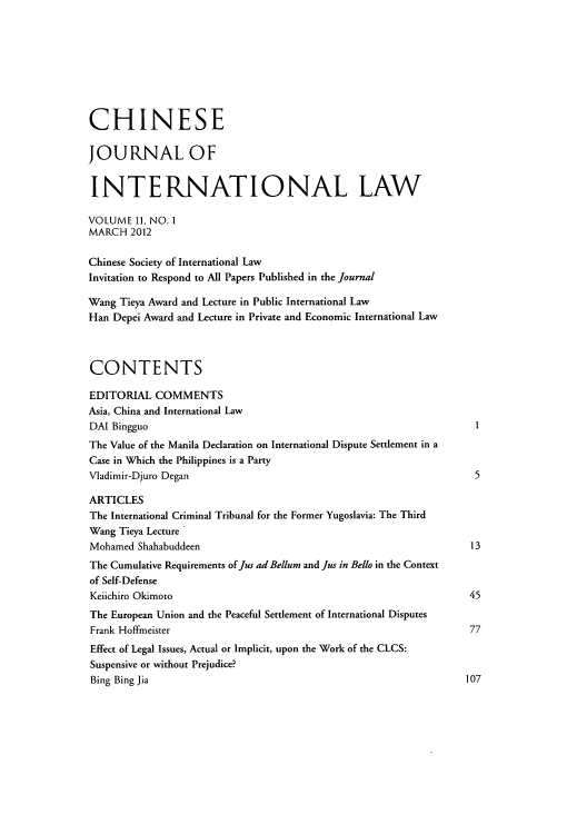 handle is hein.journals/chnint11 and id is 1 raw text is: ï»¿CHINESE
JOURNAL OF
INTERNATIONAL LAW
VOLUME 11, NO. 1
MARCH 2012
Chinese Society of International Law
Invitation to Respond to All Papers Published in the journal
Wang Tieya Award and Lecture in Public International Law
Han Depei Award and Lecture in Private and Economic International Law
CONTENTS
EDITORIAL COMMENTS
Asia, China and International Law
DAI Bingguo                                                             1
The Value of the Manila Declaration on International Dispute Settlement in a
Case in Which the Philippines is a Party
Vladimir-Djuro Degan                                                    5
ARTICLES
The International Criminal Tribunal for the Former Yugoslavia: The Third
Wang Tieya Lecture
Mohamed Shahabuddeen                                                   13
The Cumulative Requirements of Jus ad Bellum and Jus in Bello in the Context
of Self-Defense
Keiichiro Okimoto                                                      45
The European Union and the Peaceful Settlement of International Disputes
Frank Hoffmeister                                                      77
Effect of Legal Issues, Actual or Implicit, upon the Work of the CLCS:
Suspensive or without Prejudice?
Bing Bing Jia                                                         107


