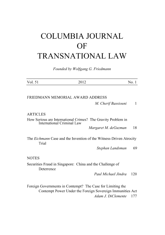 handle is hein.journals/cjtl51 and id is 1 raw text is: COLUMBIA JOURNAL
OF
TRANSNATIONAL LAW

Founded by Wolfgang G. Friedmann

Vol. 51                   2012                     No. 1

FRIEDMANN MEMORIAL AWARD ADDRESS

M, CherifBassiouni

ARTICLES
How Serious are International Crimes? The Gravity Problem in
International Criminal Law
Margaret M, deGuzman    18
The Eichmann Case and the Invention of the Witness-Driven Atrocity
Trial
Stephan Landsman    69
NOTES
Securities Fraud in Singapore: China and the Challenge of
Deterrence
Paul Michael Jindra  120
Foreign Governments in Contempt? The Case for Limiting the
Contempt Power Under the Foreign Sovereign Immunities Act
Adam J. DiClemente 177


