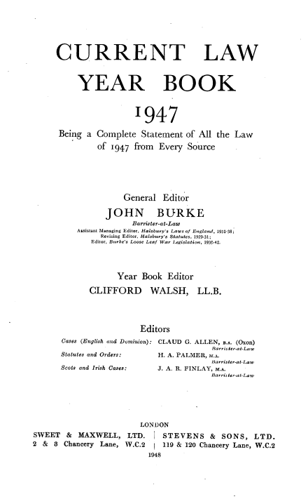 handle is hein.journals/clwybk1947 and id is 1 raw text is: 





CURRENT LAW



     YEAR BOOK



                  1947

 Being a Complete  Statement of All the Law
         of 1947  from Every  Source





               General  Editor

           JOHN BURKE
                 Barrister-at-Lao
     Assistant Managing Editor, Halsbury's Laws of England, 1931-38;
          Revising Editor, Halsbury's Statutes, 1929-31;
        Editor, Burke's Loose Leaf War Legislation, 1939-42.




              Year Book  Editor


CLIFFORD


WALSH,


LL.B.


                  Editors
Cases (English and Dominion): CLAUD G. ALLEN, B.A. (Oxon)
                                  Barris ter-at-Law
Statutes and Orders:  H. A. PALMER, M.A.
                                  Barrister-at-Law


SWEET   & MAXWELL,   LTD.
2 &  8 Chancery Lane, W.C.2


J. A. R. FINLAY, M.A.
            Barris ter-at-Law


LONDON


   STEVENS & SONS, LTD.
   119 & 120 Chancery Lane, W.C.2
1948


Scots and Irish Cases:


