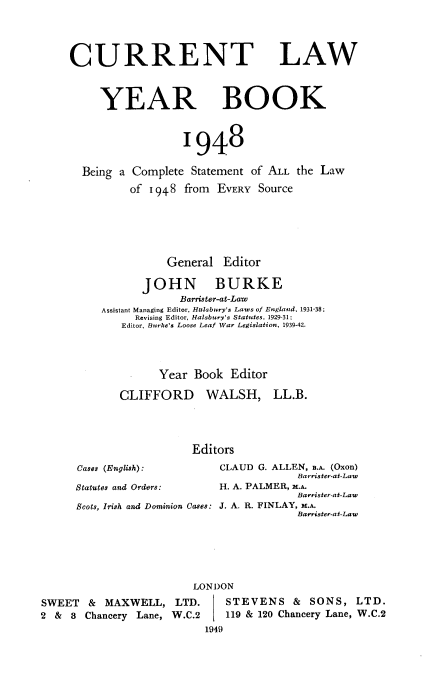 handle is hein.journals/clwybk1948 and id is 1 raw text is: 




CURRENT LAW



     YEAR BOOK



                  1948

  Being a Complete  Statement of ALL the Law
          of 1948  from EVERY Source






                General  Editor

            JOHN BURKE
                  Barrister-at-Law
     Assistant Managing Editor, Halsbury's Laws of England, 1931-38;
           Revising Editor, Halsbury's Statutes, 1929-31;
        Editor, Burke's Loose Leaf War Legislation, 1939-42.




              Year  Book  Editor


CLIFFORDI


Cases (English):


C  WALSH, LL.B.




Editors
     CLAUD G. ALLEN, B.A. (Oxon)
                 Barrister-at-Law


Statutes and Orders:   H. A. PALMER, M.A.
                                    Barrister-at-Law
Scots, Irish and Dominion Cases: J. A. R. FINLAY, M.A.
                                    Barrister-at-Law






                   LONDON


SWEET   & MAXWELL, LTD.
2 &  8 Chancery Lane, W.C.2


   STEVENS & SONS, LTD.
   119 & 120 Chancery Lane, W.C.2
1949


