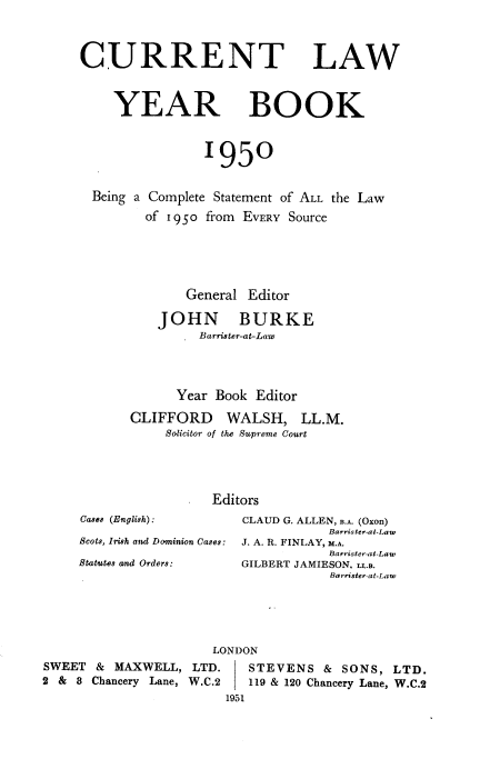 handle is hein.journals/clwybk1950 and id is 1 raw text is: 



CURRENT LAW



     YEAR BOOK


                1950


  Being a Complete Statement of ALL the Law
         of i 950 from EVERY Source





              General Editor

          JOHN BURKE
              _ Barrister-at-Law




              Year Book Editor

       CLIFFORD WALSH, LL.M.
           Solicitor of the Suprene Court




                 Editors
Cases (English):     CLAUD G. ALLEN, B.A. (Oxon)
                                 Barris ter-at-Law
Scots, Irish and Dominion Cases: J. A. R. FINLAY, M.A.
                                 Barrister-at-Law
Statutes and Orders: GILBERT JAMIESON. L..B.
                                 Barrister-at-Law


SWEET  & MAXWELL,
2 & 8 Chancery Lane,


   LONDON
 LTD.   STEVENS   & SONS,  LTD.
W.C.2   119 & 120 Chancery Lane, W.C.2
     1951


