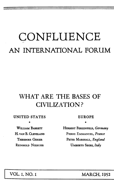 handle is hein.journals/cnflc1 and id is 1 raw text is: 








    CONFLUENCE


AN   INTERNATIONAL FORUM










    WHAT ARE THE BASES OF

          CIVILIZATION?


UNITED STATES


WILLIAM BARRETT
H. VAN B. CLEVELAND
THEoDoRE GEIGER
REINHOLD NIEBUHR


     EUROPE


HERBERT BIRKENFELD, Germany
PIERRE EMMANUEL, France
PETER MARSHALL, England
   UMBERTO SEGRE, Italy


MARCH, 1952


VOL. I, NO.1


