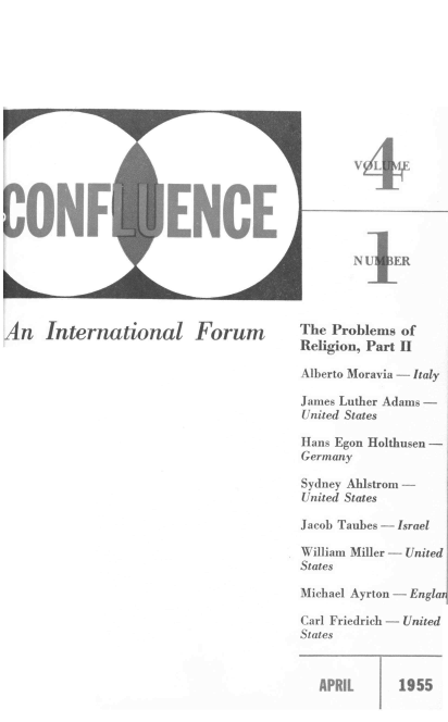 handle is hein.journals/cnflc4 and id is 1 raw text is: 















CONF'


ENCE                    N}

                        N U   ER


An   International Forum


The Problems of
Religion, Part II

Alberto Moravia - Italy

James Luther Adams -
United States

Hans Egon Holthusen -
Germany

Sydney Ahlstrom -
United States

Jacob Taubes - Israel

William Miller - United
States

Michael Ayrton - Englar

Carl Friedrich - United
States


APRIL      1955


F,-  -qqw


