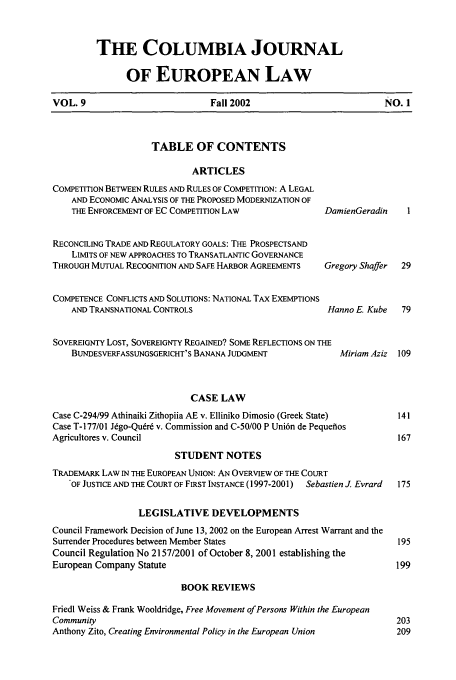 handle is hein.journals/coljeul9 and id is 1 raw text is: THIE COLUMBIA JOURNAL
OF EUROPEAN LAW

VOL. 9                        Fall 2002                       NO. 1

TABLE OF CONTENTS
ARTICLES
COMPETITION BETWEEN RULES AND RULES OF COMPETITION: A LEGAL
AND ECONOMIC ANALYSIS OF THE PROPOSED MODERNIZATION OF
THE ENFORCEMENT OF EC COMPETITION LAW               Di
RECONCILING TRADE AND REGULATORY GOALS: THE PROSPECTSAND
LIMITS OF NEW APPROACHES TO TRANSATLANTIC GOVERNANCE
THROUGH MUTUAL RECOGNITION AND SAFE HARBOR AGREEMENTS   Gt
COMPETENCE CONFLICTS AND SOLUTIONS: NATIONAL TAX EXEMPTIONS
AND TRANSNATIONAL CONTROLS                           h
SOVEREIGNTY LOST, SOVEREIGNTY REGAINED? SOME REFLECTIONS ON THE
BUNDESVERFASSUNGSGERICHT'S BANANA JUDGMENT

amienGeradin
regory Shaffer
tanno E. Kube

Miriam Aziz 109

CASE LAW
Case C-294/99 Athinaiki Zithopiia AE v. Elliniko Dimosio (Greek State)
Case T- 177/01 Jdgo-Qudrd v. Commission and C-50/00 P Uni6n de Pequefios
Agricultores v. Council
STUDENT NOTES
TRADEMARK LAW IN THE EUROPEAN UNION: AN OVERVIEW OF THE COURT
OF JUSTICE AND THE COURT OF FIRST INSTANCE (1997-2001)  Sebastien J. Evrard
LEGISLATIVE DEVELOPMENTS
Council Framework Decision of June 13, 2002 on the European Arrest Warrant and the
Surrender Procedures between Member States
Council Regulation No 2157/2001 of October 8, 2001 establishing the
European Company Statute

BOOK REVIEWS

Friedl Weiss & Frank Wooldridge, Free Movement of Persons Within the European
Community
Anthony Zito, Creating Environmental Policy in the European Union


