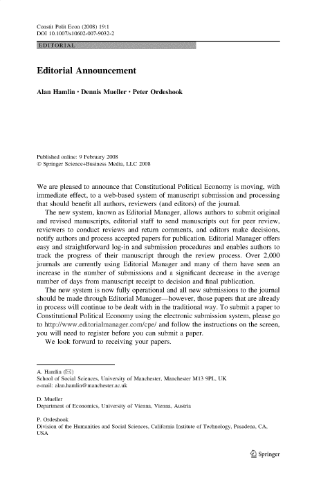 handle is hein.journals/constpe19 and id is 1 raw text is: Constit Polit Econ (2008) 19:1
DOI 10.1007/s10602-007-9032-2
Editorial Announcement
Alan Hamlin - Dennis Mueller - Peter Ordeshook
Published online: 9 February 2008
© Springer Science+Business Media, LLC 2008
We are pleased to announce that Constitutional Political Economy is moving, with
immediate effect, to a web-based system of manuscript submission and processing
that should benefit all authors, reviewers (and editors) of the journal.
The new system, known as Editorial Manager, allows authors to submit original
and revised manuscripts, editorial staff to send manuscripts out for peer review,
reviewers to conduct reviews and return comments, and editors make decisions,
notify authors and process accepted papers for publication. Editorial Manager offers
easy and straightforward log-in and submission procedures and enables authors to
track the progress of their manuscript through the review process. Over 2,000
journals are currently using Editorial Manager and many of them have seen an
increase in the number of submissions and a significant decrease in the average
number of days from manuscript receipt to decision and final publication.
The new system is now fully operational and all new submissions to the journal
should be made through Editorial Manager-however, those papers that are already
in process will continue to be dealt with in the traditional way. To submit a paper to
Constitutional Political Economy using the electronic submission system, please go
to http://www.editorialmanager.concpe/ and follow the instructions on the screen,
you will need to register before you can submit a paper.
We look forward to receiving your papers.
A. Hamlin (E)
School of Social Sciences, University of Manchester, Manchester M13 9PL, UK
e-mail: alan.hamlin@manchester.ac.uk
D. Mueller
Department of Economics, University of Vienna, Vienna, Austria
P. Ordeshook
Division of the Humanities and Social Sciences, California Institute of Technology, Pasadena, CA,
USA

I Springer


