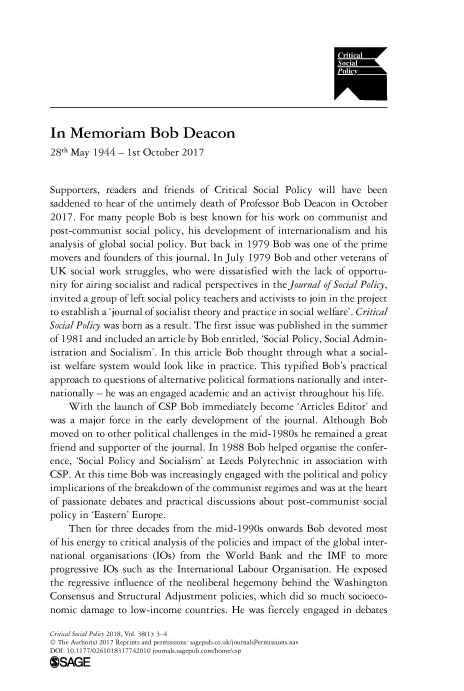 handle is hein.journals/critsplcy38 and id is 1 raw text is: 










In  Memoriam Bob Deacon
28th May 1944  - 1st October 2017


Supporters, readers and  friends of Critical Social Policy will have been
saddened to hear of the untimely death of Professor Bob Deacon in October
2017. For many  people Bob  is best known for his work on communist   and
post-communist  social policy, his development of internationalism and his
analysis of global social policy. But back in 1979 Bob was one of the prime
movers  and founders of this journal. In July 1979 Bob and other veterans of
UK   social work struggles, who were dissatisfied with the lack of opportu-
nity for airing socialist and radical perspectives in the Journal of Social Policy,
invited a group of left social policy teachers and activists to join in the project
to establish a 'journal of socialist theory and practice in social welfare'. Critical
Social Policy was born as a result. The first issue was published in the summer
of 1981 and included an article by Bob entitled, 'Social Policy, Social Admin-
istration and Socialism'. In this article Bob thought through what a social-
ist welfare system would look like in practice. This typified Bob's practical
approach to questions of alternative political formations nationally and inter-
nationally - he was an engaged academic and an activist throughout his life.
    With  the launch of CSP Bob  immediately  become  'Articles Editor' and
was a major  force in the early development of the journal. Although Bob
moved  on to other political challenges in the mid-1980s he remained a great
friend and supporter of the journal. In 1988 Bob helped organise the confer-
ence, 'Social Policy and Socialism' at Leeds Polytechnic in association with
CSP. At this time Bob was increasingly engaged with the political and policy
implications of the breakdown of the communist regimes and was at the heart
of passionate debates and practical discussions about post-communist social
policy in 'Eastern' Europe.
    Then  for three decades from the mid-1990s onwards  Bob devoted most
of his energy to critical analysis of the policies and impact of the global inter-
national organisations (IOs) from the World  Bank  and  the IMF  to more
progressive IOs such as the International Labour Organisation. He exposed
the regressive influence of the neoliberal hegemony behind the Washington
Consensus and  Structural Adjustment policies, which did so much socioeco-
nomic  damage  to low-income countries. He was fiercely engaged in debates

Critical Social Policy 2018, Vol. 38(1): 3-4
© The Author(s) 2017 Reprints and permissions: sagepub.co.uk/journalsPermissions.nav
DOI: 10.1177/0261018317742010 journals.sagepub.com/home/csp
OSAGE


