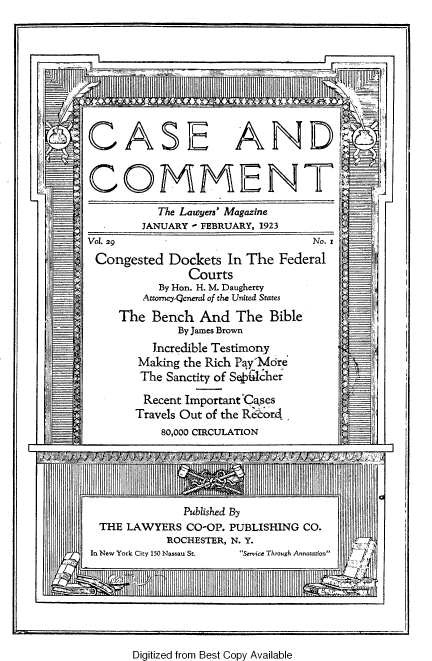 handle is hein.journals/cscmt29 and id is 1 raw text is: 









CASE AND,


COMMENTV
         The Lawyers' Magazine
       JANUARY I FEBRUARY, 1923
VOL 29    -No. x
Congested  Dockets In The Federal
             Courts
         By Hon. H. M. Daugherty
       Attorney-Qeneral of the United States
    The  Bench And  The Bible
            By James Brown
         Incredible Testimony
       Making the Rich P  'Mcire
       The Sanctity of S4Lcher
       Recent Important CaQses
       Travels Out of the Reor4
          80,000 CIRCULATION
  I                                     1 F


Digitized from Best Copy Available


