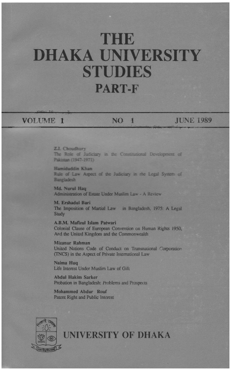 handle is hein.journals/dkauvylw1 and id is 1 raw text is: 






                      THE


DHAKA UNIVERSITY


                STUDIES


                    PART-F


VOLUIME 1                    NO     1             JUNE   1989


:b Roe  f Jixkv as &x- Ccrsurn al
Pate  (1947-1971)
H  Khin
  -Rko Lim Asen of the Jukiy m rhte


I)Lvelopmnt of



Legal Systen; of


SMd. Nurul Haq
Administration of Estate Under Muslim Law - A Reie

M. Ershadul Bari
The Imposition of Martial Law  in Bangladesh, 1975: A Legal
Study
A.B.M. Mafizul Islam Patwari
Colonial Clause of European Convention on Human Rights 1950,
AMd the United Kingdom and the Commonwealth

Mizanur Rahman
United Nations Code of Conduct on Transnational Corporatior-
(TNCS) in the Aspect of Private International Law

Naima Huq
Life Interest Under Muslim Law of Gift
Abdul Hakim Sarker
Probation in Bangladesh: Problems and Prospects

Mohammed Abdur Rouf
Patent Right and Public Interest



            0Y



   UNIVERSITY OF DHAKA



