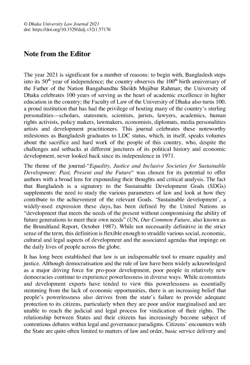 handle is hein.journals/dkauvylw32 and id is 1 raw text is: 


© Dhaka University Law Journal 2021
doi: https://doi.org/10.3329/dulj.v32i1.57176



Note   from   the  Editor


The  year 2021 is significant for a number of reasons: to begin with, Bangladesh steps
into its 50th year of independence; the country observes the 100th birth anniversary of
the Father of the Nation Bangabandhu   Sheikh Mujibur  Rahman;  the University of
Dhaka  celebrates 100 years of serving as the heart of academic excellence in higher
education in the country; the Faculty of Law of the University of Dhaka also turns 100,
a proud institution that has had the privilege of hosting many of the country's sterling
personalities---scholars, statesmen, scientists, jurists, lawyers, academics, human
rights activists, policy makers, lawmakers, economists, diplomats, media personalities
artists and development   practitioners. This journal celebrates these noteworthy
milestones as Bangladesh  graduates to LDC  status, which, in itself, speaks volumes
about the sacrifice and hard work  of the people of this country, who, despite the
challenges and setbacks at different junctures of its political history and economic
development,  never looked back since its independence in 1971.
The  theme of the journal-Equality, Justice and Inclusive Societies for Sustainable
Development:  Past, Present and  the Future was  chosen for its potential to offer
authors with a broad lens for expounding their thoughts and critical analysis. The fact
that Bangladesh   is a signatory to the  Sustainable Development   Goals  (SDGs)
supplements  the need to study the various parameters of law and look at how they
contribute to the achievement of the relevant Goals. 'Sustainable development', a
widely-used  expression these  days, has been defined  by the  United Nations  as
development  that meets the needs of the present without compromising the ability of
future generations to meet their own needs (UN, Our Common Future, also known as
the Brundtland Report, October  1987). While not necessarily definitive in the strict
sense of the term, this definition is flexible enough to straddle various social, economic,
cultural and legal aspects of development and the associated agendas that impinge on
the daily lives of people across the globe.
It has long been established that law is an indispensable tool to ensure equality and
justice. Although democratisation and the rule of law have been widely acknowledged
as a major  driving force for pro-poor development, poor people  in relatively new
democracies  continue to experience powerlessness in diverse ways. While economists
and  development  experts have  tended  to view  this powerlessness as essentially
stemming  from  the lack of economic opportunities, there is an increasing belief that
people's powerlessness  also derives from  the state's failure to provide adequate
protection to its citizens, particularly when they are poor and/or marginalised and are
unable to reach  the judicial and legal process for vindication of their rights. The
relationship between States and  their citizens has increasingly become subject of
contentious debates within legal and governance paradigms. Citizens' encounters with
the State are quite often limited to matters of law and order, basic service delivery and


