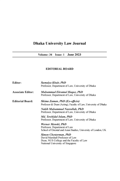 handle is hein.journals/dkauvylw34 and id is 1 raw text is: 













Dhaka University Law Journal


    Volume: 34  Issue: 1 June  2023


EDITORIAL BOARD


Editor:


Associate Editor:


Editorial Board:


Sumaiya Khair, PhD
Professor, Department of Law, University of Dhaka

Muhammad   Ekramul  Haque, PhD
Professor, Department of Law, University of Dhaka

Shima Zaman,  PhD  (Ex-officio)
Professor & Dean (Acting), Faculty of Law, University of Dhaka
Nakib Muhammad   Nasrullah, PhD
Professor, Department of Law, University of Dhaka
Md. Towhidul Islam, PhD
Professor, Department of Law, University of Dhaka
Werner Menski, PhD
Professor, Department of Law
School of Oriental and Asian Studies, University of London, UK
Simon Chesterman, PhD
David Marshall Professor of Law
Dean, NUS College and the Faculty of Law
National University of Singapore


