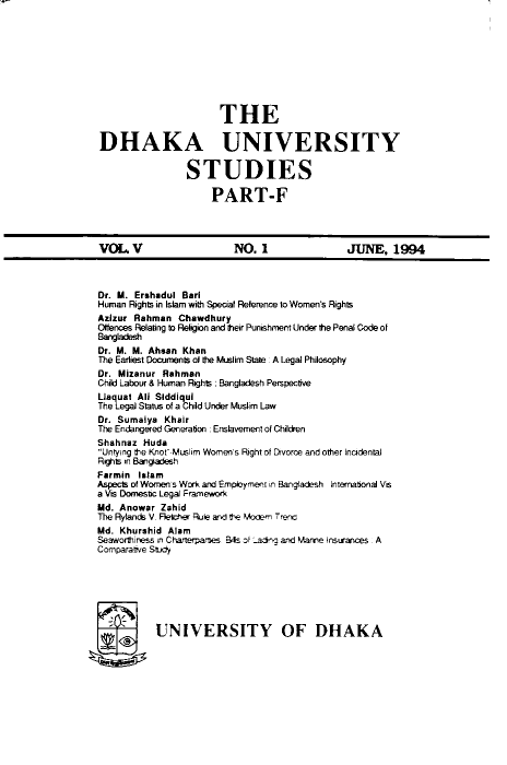 handle is hein.journals/dkauvylw5 and id is 1 raw text is: 










                      THE

DHAKA UNIVERSITY


                STUDIES

                    PART-F


VOL   V                 NO.   1              JUNE,   1994


Dr. M. Ershadul Barl
Human Rights in Islam with Special Reference to Women's Rights
Azizur Rahman  Chawdhury
Oftences Relaing to Religion and their Punishment Under the Penal Code of
Bangladesh
Dr. M. M. Ahsan Khan
The Earliest Documents at the Muslim State : A Legal Philosophy
Dr. Mizanur Rahman
Child Labour & Human Rights : Bangladesh Perspective
Liaquat All Siddiqui
The Legal Status of a Child Under Muslim Law
Dr. Sumaiya Khair
The Endangered Generation . Enslavement of Children
Shahnaz Huda
Untying the KnoF-Muslim Women's Right of Divorce and other Incidental
Rghts in Bangadesh
Farmin Islam
Aspects of Women s Work and Employment in Bangladesh Intemational Vis
a Vis Domestc Legal Franewrk
Md. Anowar Zahid
The Rytands V. Fetichw Ruie and the MAekm Trenc
Md. Khurshid Alam
Seaworthiness P Charterpa'ses Bts of ang and Mame Osurances A
Comparaie Study







  flUNIVERSITY OF DHAKA


