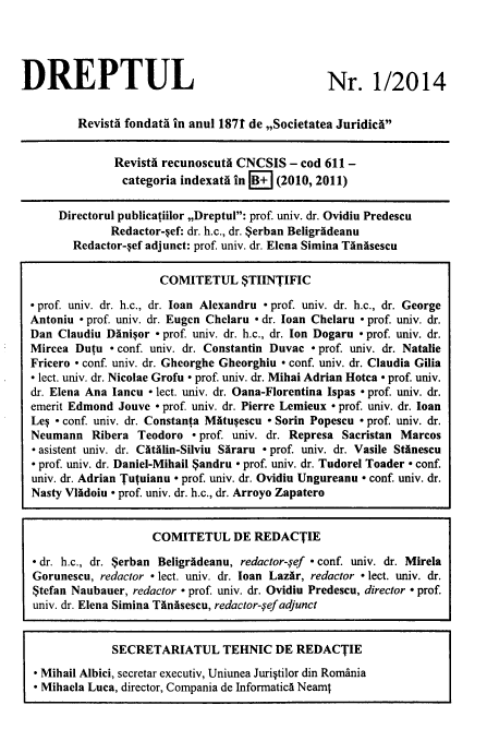 handle is hein.journals/drptl25 and id is 1 raw text is: 




DREPTUL


Nr. 1/2014


        Revista fondata in anul 1871 de ,,Societatea Juridicf


              Revistf recunoscuta CNCSIS  - cod 611 -
              categoria indexata in B+  (2010, 2011)

     Directorul publicatiilor ,,Dreptul: prof. univ. dr. Ovidiu Predescu
             Redactor-sef: dr. h.c., dr. Serban Beligrideanu
       Redactor-sef adjunct: prof. univ. dr. Elena Simina Tanisescu

                     COMITETUL STIINTIFIC

- prof. univ. dr. h.c., dr. loan Alexandru - prof. univ. dr. h.c., dr. George
Antoniu - prof. univ. dr. Eugen Chelaru - dr. loan Chelaru - prof. univ. dr.
Dan Claudiu Dinisor - prof. univ. dr. h.c., dr. Ion Dogaru - prof. univ. dr.
Mircea Dutu  - conf. univ. dr. Constantin Duvac - prof. univ. dr. Natalie
Fricero - conf. univ. dr. Gheorghe Gheorghiu - conf. univ. dr. Claudia Gilia
- lect. univ. dr. Nicolae Grofu - prof. univ. dr. Mihai Adrian Hotca - prof. univ.
dr. Elena Ana Iancu - lect. univ. dr. Oana-Florentina Ispas - prof. univ. dr.
emerit Edmond Jouve - prof. univ. dr. Pierre Lemieux - prof. univ. dr. loan
Les - conf. univ. dr. Constanta Matusescu - Sorin Popescu - prof. univ. dr.
Neumann   Ribera Teodoro  - prof. univ. dr. Represa Sacristan Marcos
- asistent univ. dr. Citalin-Silviu Siraru - prof. univ. dr. Vasile Stanescu
 prof. univ. dr. Daniel-Mihail $andru - prof. univ. dr. Tudorel Toader - conf.
univ. dr. Adrian Tutuianu - prof. univ. dr. Ovidiu Ungureanu - conf. univ. dr.
Nasty Vladoiu - prof. univ. dr. h.c., dr. Arroyo Zapatero


                    COMITETUL DE REDACTIE

- dr. h.c., dr. $erban Beligrideanu, redactor-gef - conf. univ. dr. Mirela
Gorunescu, redactor - lect. univ. dr. loan Lazar, redactor - lect. univ. dr.
$tefan Naubauer, redactor - prof. univ. dr. Ovidiu Predescu, director - prof.
univ. dr. Elena Simina Tanisescu, redactor-ref adjunct


             SECRETARIATUL TEHNIC DE REDACTIE

 - Mihail Albici, secretar executiv, Uniunea Juristilor din Romania
  Mihaela Luca, director, Compania de Informatics Neamt



