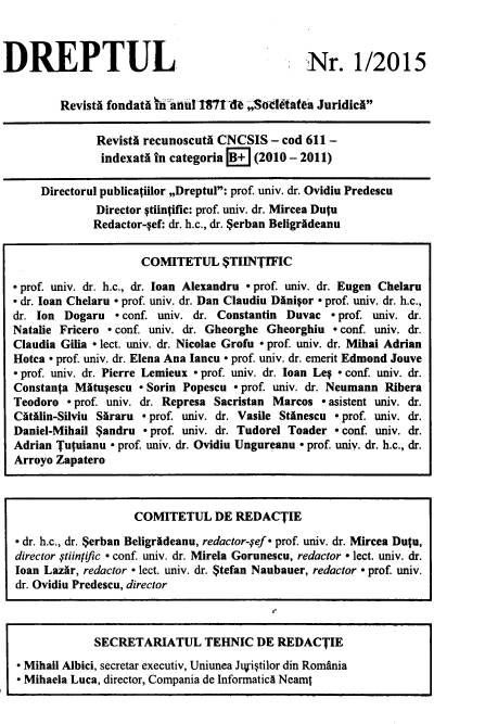 handle is hein.journals/drptl26 and id is 1 raw text is: 



DREPTUL


Nr. 1/2015


        Revisti fondath ih anul1871 & ;,SoItatez JuridicA

             RevistA recunoscutA CNCSIS   - cod 611 -
             indexatA  in categoria B+ (2010 - 2011)

     Directorul publicatiilor ,,Dreptul: prof. univ. dr. Ovidiu Predescu
             Director Ctiintific: prof. univ. dr. Mircea Dutu
             Redactor-Sef: dr. h.c., dr. $erban BeligrAdeanu


                     COMITETUL $TIINTIFIC

 prof. univ. dr. h.c., dr. loan Alexandru * prof. univ. dr. Eugen Chelaru
 dr. loan Chelaru - prof. univ. dr. Dan Claudiu Dinigor - prof. univ. dr. h.c.,
dr. Ion Dogaru   - conf. univ. dr. Constantin Duvac - prof. univ. dr.
Natalie Fricero - conf. univ. dr. Gheorghe Gheorghiu - conf. univ. dr.
Claudia Gilia - lect. univ. dr. Nicolae Grofu - prof. univ. dr. Mihai Adrian
Hotca - prof. univ. dr. Elena Ana Iancu - prof. univ. dr. emerit Edmond Jouve
- prof. univ. dr. Pierre Lemieux - prof. univ. dr. loan Leg - conf. univ. dr.
Constanta Mftueescu - Sorin Popescu - prof. univ. dr. Neumann Ribera
Teodoro  - prof. univ. dr. Represa Sacristan Marcos - asistent univ. dr.
CitAlin-Silviu SAraru - prof. univ. dr. Vasile Stinescu - prof. univ. dr.
Daniel-Mihail $andru - prof. univ. dr. Tudorel Toader - conf. univ. dr.
Adrian Tutuianu - prof. univ. dr. Ovidiu Ungureanu - prof. univ. dr. h.c., dr.
Arroyo Zapatero



                    COMITETUL DE REDACTIE

- dr. h.c., dr. $erban BeligrAdeanu, redactor-fef - prof. univ. dr. Mircea Dutu,
director stiinjific - conf. univ. dr. Mirela Gorunescu, redactor - lect. univ. dr.
loan Lazir, redactor - lect. univ. dr. $tefan Naubauer, redactor - prof. univ.
dr. Ovidiu Predescu, director



             SECRETARIATUL TEHNIC DE REDACTIE
  Mihail Albici, secretar executiv, Uniunea Jurigtilor din Romfnia
 - Mihaela Luca, director, Compania de InformaticA Neamt


