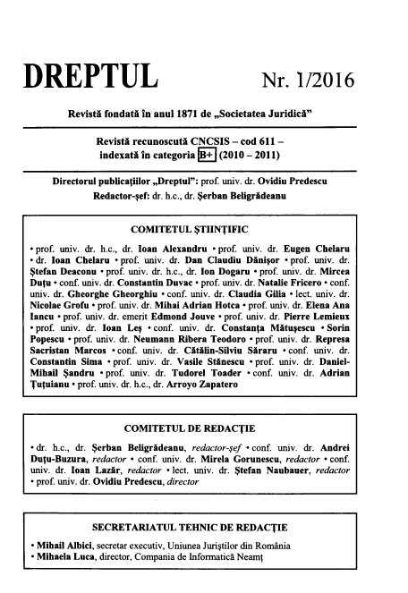 handle is hein.journals/drptl27 and id is 1 raw text is: 






DREPTUL


Nr. 1/2016


        Revistd fondati in anul 1871 de ,,Societatea JuridicA

              RevistA recunoscuti CNCSIS  - cod 611 -
              indexatA in categoria +  (2010 - 2011)

     Directorul publicaiilor ,Dreptul: prof. univ. dr. Ovidiu Predescu
             Redactor-ref: dr. h.c., dr. $erban Beligrideanu


                     COMITETUL $TIINTIFIC

 prof. univ. dr. h.c., dr. loan Alexandru - prof. univ. dr. Eugen Chelaru
 dr. loan Chelaru - prof. univ. dr. Dan Claudiu Dinigor * prof. univ. dr.
$tefan Deaconu . prof. univ. dr. h.c., dr. Ion Dogaru - prof. univ. dr. Mircea
Dutu - conf. univ. dr. Constantin Duvac - prof. univ. dr. Natalie Fricero - conf.
univ. dr. Gheorghe Gheorghiu - conf. univ. dr. Claudia Gilia - lect. univ. dr.
Nicolae Grofu - prof. univ. dr. Mihai Adrian Hotca - prof. univ. dr. Elena Ana
Iancu - prof. univ. dr. emerit Edmond Jouve - prof. univ. dr. Pierre Lemieux
- prof. univ. dr. loan LeI  conf. univ. dr. Constanta Mtueescu - Sorin
Popescu  prof. univ. dr. Neumann Ribera Teodoro - prof. univ. dr. Represa
Sacristan Marcos - conf. univ. dr. CitAlin-Silviu Suraru - conf. univ. dr.
Constantin Sima - prof. univ. dr. Vasile Stinescu - prof. univ. dr. Daniel-
Mihail $andru - prof. univ. dr. Tudorel Toader . conf. univ. dr. Adrian
Tutuianu - prof. univ. dr. h.c., dr. Arroyo Zapatero


                   COMITETUL DE REDACTIE

- dr. h.c., dr. $erban Beligrsdeanu, redactor-ref - conf. univ. dr. Andrei
Dutu-Buzura, redactor - conf. univ. dr. Mirela Gorunescu, redactor - conf.
univ. dr. loan Lazir, redactor - lect. univ. dr. $tefan Naubauer, redactor
- prof. univ. dr. Ovidiu Predescu, director



             SECRETARIATUL TEHNIC DE REDACTIE

- Mihail Albici, secretar executiv, Uniunea Juristilor din Romania
- Mihaela Luca, director, Compania de Informatics Neami


