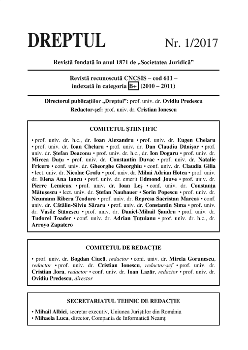 handle is hein.journals/drptl28 and id is 1 raw text is: 






DREPTUL


Nr. 1/2017


        RevistA fondata in anul 1871 de ,,Societatea Juridic


              Revista recunoscuta CNCSIS  - cod 611 -
              indexata in categoria B+ (2010 - 2011)

     Directorul publicatiilor ,,Dreptul: prof. univ. dr. Ovidiu Predescu
              Redactor-sef: prof. univ. dr. Cristian Ionescu


                     COMITETUL STIINTIFIC

 prof. univ. dr. h.c., dr. loan Alexandru - prof. univ. dr. Eugen Chelaru
 prof. univ. dr. loan Chelaru - prof. univ. dr. Dan Claudiu Dinisor - prof.
univ. dr. Stefan Deaconu - prof. univ. dr. h.c., dr. Ion Dogaru - prof. univ. dr.
Mircea Dutu  - prof. univ. dr. Constantin Duvac - prof. univ. dr. Natalie
Fricero - conf. univ. dr. Gheorghe Gheorghiu - conf. univ. dr. Claudia Gilia
- lect. univ. dr. Nicolae Grofu - prof. univ. dr. Mihai Adrian Hotca - prof. univ.
dr. Elena Ana Iancu - prof. univ. dr. emerit Edmond Jouve - prof. univ. dr.
Pierre Lemieux  - prof. univ. dr. loan Les - conf. univ. dr. Constanta
Mitusescu - lect. univ. dr. Stefan Naubauer - Sorin Popescu - prof. univ. dr.
Neumann  Ribera Teodoro - prof. univ. dr. Represa Sacristan Marcos - conf.
univ. dr. Citilin-Silviu Siraru - prof. univ. dr. Constantin Sima - prof. univ.
dr. Vasile Stinescu - prof. univ. dr. Daniel-Mihail Sandru - prof. univ. dr.
Tudorel Toader - conf. univ. dr. Adrian Tutuianu - prof. univ. dr. h.c., dr.
Arroyo Zapatero



                    COMITETUL DE REDACTIE

- prof. univ. dr. Bogdan Ciuci, redactor - conf. univ. dr. Mirela Gorunescu,
redactor - prof. univ. dr. Cristian Ionescu, redactor-sef - prof. univ. dr.
Cristian Jora, redactor - conf. univ. dr. loan Lazir, redactor - prof. univ. dr.
Ovidiu Predescu, director



             SECRETARIATUL TEHNIC DE REDACTIE

 Mihail Albici, secretar executiv, Uniunea Juristilor din Romania
 Mihaela Luca, director, Compania de Informatics Neamt


