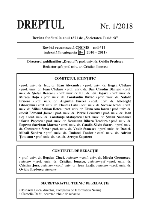 handle is hein.journals/drptl29 and id is 1 raw text is: 






DREPTUL


Nr. 1/2018


        RevistA fondata in anul 1871 de ,,Societatea Juridic


              Revista recunoscuta CNCSIS  - cod 611 -
              indexata in categoria B+ (2010 - 2011)

     Directorul publicatiilor ,,Dreptul: prof. univ. dr. Ovidiu Predescu
              Redactor-sef: prof. univ. dr. Cristian Ionescu


                     COMITETUL STIINTIFIC

 prof. univ. dr. h.c., dr. loan Alexandru - prof. univ. dr. Eugen Chelaru
 prof. univ. dr. loan Chelaru - prof. univ. dr. Dan Claudiu Dinisor - prof.
univ. dr. Stefan Deaconu - prof. univ. dr. h.c., dr. Ion Dogaru - prof. univ. dr.
Mircea Dutu  - prof. univ. dr. Constantin Duvac - prof. univ. dr. Natalie
Fricero - prof. univ. dr. Augustin Fuerea - conf. univ. dr. Gheorghe
Gheorghiu - conf. univ. dr. Claudia Gilia - lect. univ. dr. Nicolae Grofu - prof.
univ. dr. Mihai Adrian Hotca - prof. univ. dr. Elena Ana Iancu - prof. univ. dr.
emerit Edmond Jouve - prof. univ. dr. Pierre Lemieux - prof. univ. dr. loan
Les - conf. univ. dr. Constanta Mitusescu - lect. univ. dr. Stefan Naubauer
- Sorin Popescu - prof. univ. dr. Neumann Ribera Teodoro - prof. univ. dr.
Represa Sacristan Marcos - conf. univ. dr. Citilin-Silviu Siraru - prof. univ.
dr. Constantin Sima - prof. univ. dr. Vasile Stinescu - prof. univ. dr. Daniel-
Mihail Sandru  - prof. univ. dr. Tudorel Toader - conf. univ. dr. Adrian
Tutuianu - prof. univ. dr. h.c., dr. Arroyo Zapatero



                    COMITETUL DE REDACTIE

- prof. univ. dr. Bogdan Ciuci, redactor - conf. univ. dr. Mirela Gorunescu,
redactor - prof. univ. dr. Cristian Ionescu, redactor-sef - prof. univ. dr.
Cristian Jora, redactor - conf. univ. dr. loan Lazir, redactor - prof. univ. dr.
Ovidiu Predescu, director



             SECRETARIATUL TEHNIC DE REDACTIE

 Mihaela Luca, director, Compania de Informatics Neamt
 Camelia Radu, secretar tehnic de redactie


