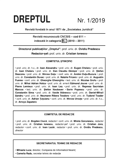 handle is hein.journals/drptl30 and id is 1 raw text is: 






DREPTUL


Nr. 1/2019


        Revistd fondata in anul 1871 de ,,Societatea Juridica

              Revisti recunoscuta  CNCSIS   - cod 611 -
              indexata  in categoria B+  (2010 - 2011)


   Directorul publicatiilor ,,Dreptul: prof. univ. dr. Ovidiu Predescu

             Redactor-sef: prof. univ. dr. Cristian lonescu


                         COMITETUL  STIlNTIFIC

- prof. univ. dr. h.c., dr. loan Alexandru - prof. univ. dr. Eugen Chelaru - prof. univ.
dr. loan Chelaru - prof. univ. dr. Dan Claudiu Danisor - prof. univ. dr. Stefan
Deaconu - prof. univ. dr. Mircea Dutu - conf. univ. dr. Andrei Dutu-Buzura - prof.
univ. dr. Constantin Duvac - prof. univ. dr. Natalie Fricero - prof. univ. dr. Augustin
Fuerea - conf. univ. dr. Gheorghe Gheorghiu - lect. univ. dr. Nicolae Grofu - prof.
univ. dr. Mihai Adrian Hotca - prof. univ. dr. emerit Edmond Jouve - prof. univ. dr.
Pierre Lemieux - prof. univ. dr. loan Les - prof. univ. dr. Represa Sacristan
Marcos  - lect. univ. dr. Stefan Naubauer - Sorin Popescu - prof. univ. dr.
Constantin Sima - prof. univ. dr. Vasile Stanescu - prof. univ. dr. Daniel-Mihail
Sandru - prof. univ. dr. Neumann Ribera Teodoro - prof. univ. dr. Tudorel Toader
- conf. univ. dr. Adrian Tutuianu - conf. univ. dr. Mircea Ursuta - prof. univ. dr. h.c.,
dr. Arroyo Zapatero




                       COMITETUL  DE REDACTIE

 prof. univ. dr. Bogdan Ciuca, redactor- conf. univ. dr. Mirela Gorunescu, redactor
 prof. univ. dr. Cristian lonescu, redactor-sef - prof. univ. dr. Cristian Jora,
redactor - conf. univ. dr. loan Lazar, redactor - prof. univ. dr. Ovidiu Predescu,
director




                 SECRETARIATUL   TEHNIC DE REDACTIE

 Mihaela Luca, director, Compania de Informatics Neamt
- Camelia Radu, secretar tehnic de redactie


