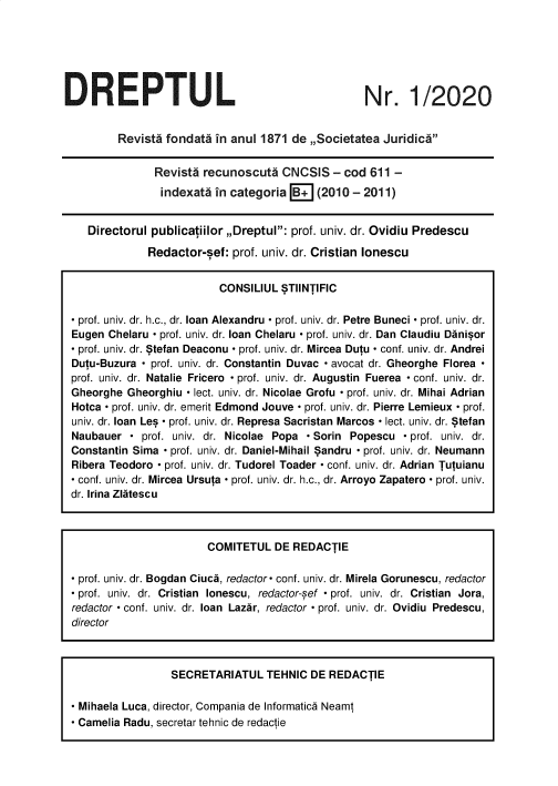 handle is hein.journals/drptl31 and id is 1 raw text is: 






DREPTUL


Nr. 1/2020


        Revists fondata in anul 1871  de ,,Societatea Juridics


              Revisti recunoscuta   CNCSIS   - cod 611 -
              indexats  in categoria  B+  (2010 - 2011)


   Directorul publicatiilor ,Dreptul: prof. univ. dr. Ovidiu Predescu

             Redactor-sef: prof. univ. dr. Cristian lonescu


                         CONSILIUL  STIlNTIFIC

- prof. univ. dr. h.c., dr. loan Alexandru - prof. univ. dr. Petre Buneci - prof. univ. dr.
Eugen Chelaru - prof. univ. dr. loan Chelaru - prof. univ. dr. Dan Claudiu Danisor
- prof. univ. dr. Stefan Deaconu - prof. univ. dr. Mircea Dutu - conf. univ. dr. Andrei
Dutu-Buzura - prof. univ. dr. Constantin Duvac - avocat dr. Gheorghe Florea
prof. univ. dr. Natalie Fricero - prof. univ. dr. Augustin Fuerea - conf. univ. dr.
Gheorghe  Gheorghiu - lect. univ. dr. Nicolae Grofu - prof. univ. dr. Mihai Adrian
Hotca - prof. univ. dr. emerit Edmond Jouve - prof. univ. dr. Pierre Lemieux - prof.
univ. dr. loan Les - prof. univ. dr. Represa Sacristan Marcos - lect. univ. dr. Stefan
Naubauer  - prof. univ. dr. Nicolae Popa - Sorin Popescu - prof. univ. dr.
Constantin Sima - prof. univ. dr. Daniel-Mihail Sandru - prof. univ. dr. Neumann
Ribera Teodoro - prof. univ. dr. Tudorel Toader - conf. univ. dr. Adrian Tutuianu
- conf. univ. dr. Mircea Ursuta - prof. univ. dr. h.c., dr. Arroyo Zapatero - prof. univ.
dr. Irina Zlatescu



                       COMITETUL   DE REDACTIE

 prof. univ. dr. Bogdan Ciuca, redactor- conf. univ. dr. Mirela Gorunescu, redactor
 prof. univ. dr. Cristian lonescu, redactor-sef - prof. univ. dr. Cristian Jora,
redactor - conf. univ. dr. loan Lazar, redactor - prof. univ. dr. Ovidiu Predescu,
director



                 SECRETARIATUL   TEHNIC  DE REDACTIE

 Mihaela Luca, director, Compania de Informatica Neamt
- Camelia Radu, secretar tehnic de redactie


