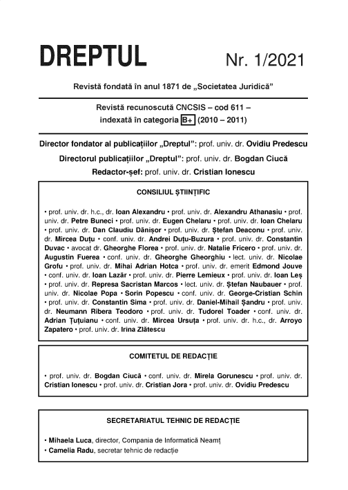 handle is hein.journals/drptl32 and id is 1 raw text is: 






DREPTUL


Nr. 1/2021


         Revista fondata in anul 1871 de ,,Societatea Juridica


               Revist  recunoscuti   CNCSIS  - cod 611  -
               indexata  in categoria B+   (2010 - 2011)


Director fondator al publicatiilor ,,Dreptul: prof. univ. dr. Ovidiu Predescu

     Directorul publicatiilor ,,Dreptul: prof. univ. dr. Bogdan Ciuca

              Redactor-sef: prof. univ. dr. Cristian lonescu

                          CONSILIUL  STIlNTIFIC

 - prof. univ. dr. h.c., dr. loan Alexandru - prof. univ. dr. Alexandru Athanasiu - prof.
 univ. dr. Petre Buneci - prof. univ. dr. Eugen Chelaru - prof. univ. dr. loan Chelaru
 - prof. univ. dr. Dan Claudiu Danisor - prof. univ. dr. Stefan Deaconu - prof. univ.
 dr. Mircea Dutu - conf. univ. dr. Andrei Dutu-Buzura - prof. univ. dr. Constantin
 Duvac - avocat dr. Gheorghe Florea - prof. univ. dr. Natalie Fricero - prof. univ. dr.
 Augustin Fuerea - conf. univ. dr. Gheorghe Gheorghiu - lect. univ. dr. Nicolae
 Grofu - prof. univ. dr. Mihai Adrian Hotca - prof. univ. dr. emerit Edmond Jouve
 - conf. univ. dr. loan Lazar - prof. univ. dr. Pierre Lemieux - prof. univ. dr. loan Les
  prof. univ. dr. Represa Sacristan Marcos - lect. univ. dr. Stefan Naubauer - prof.
 univ. dr. Nicolae Popa - Sorin Popescu - conf. univ. dr. George-Cristian Schin
 - prof. univ. dr. Constantin Sima - prof. univ. dr. Daniel-Mihail Sandru - prof. univ.
 dr. Neumann  Ribera Teodoro - prof. univ. dr. Tudorel Toader - conf. univ. dr.
 Adrian Tutuianu - conf. univ. dr. Mircea Ursuta - prof. univ. dr. h.c., dr. Arroyo
 Zapatero - prof. univ. dr. Irina Zlatescu


                        COMITETUL  DE  REDACTIE

 - prof. univ. dr. Bogdan Ciuca - conf. univ. dr. Mirela Gorunescu - prof. univ. dr.
 Cristian lonescu - prof. univ. dr. Cristian Jora - prof. univ. dr. Ovidiu Predescu


                 SECRETARIATUL   TEHNIC DE REDACTIE

- Mihaela Luca, director, Compania de Informatica Neamt
- Camelia Radu, secretar tehnic de redactie


