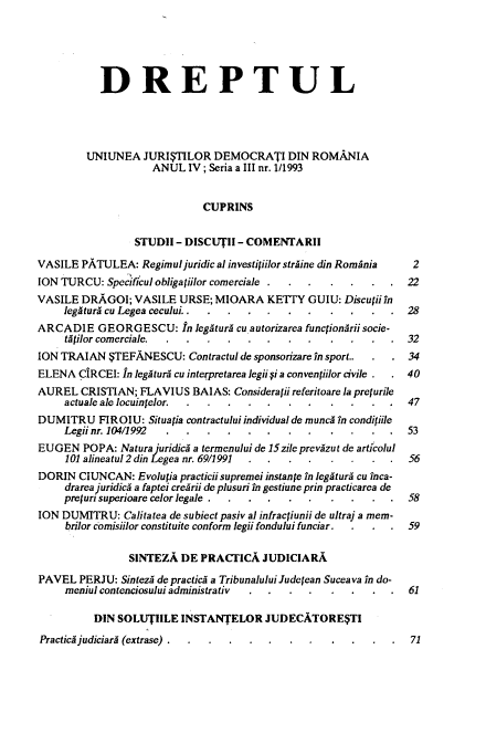 handle is hein.journals/drptl4 and id is 1 raw text is: 





           DREPTUL




         UNIUNEA   JURISTILOR  DEMOCRATI DIN ROMANIA
                    ANUL   IV ; Seria a III nr. 1/1993


                             CUPRINS


                 STUDII - DISCUTII - COMENTARII

VASILE  PATULEA:  Regimul juridical investitiilor straine din Romania  2
ION TURCU:  Specificul obliga iilor comerciale .  .....          22
VASILE  DRAGOI;  VASILE  URSE; MIOARA KETITY GUIU: Discuii   in
     legatura cu Legea cecului.. ...        .      .....         28
ARCADIE GEORGESCU: In legitura cu autorizarea  functionArii socie-
     tytilor comerciale. ....        ..     .     .....          32
ION TRAIAN   STEFANESCU:   Contractul de sponsorizare in sport..  .  . 34
ELENA  CiRCEI: In legatura cu interpretarea legii  i a convenpilor civile .  . 40
AUREL   CRISTIAN; FLAVIUS  BAIAS:  Considerafii referitoare la prefurile
     actuale ale locuintelor.       ... ..  .     .....          47
DUMITRU FIROIU: Situatia  contractului individual de munci in condiliile
     Legii nr. 104/1992 ....         ..         ......           53
EUGEN   POPA:  Natura juridica a termenului de l5zile prevazut de articolul
     101 alineatul 2 din Legea nr. 69/1991 . .    .....           56
DORIN  CIUNCAN:   Evolutia practicii supremei instance in legatura cu inca-
     drarea juridica a faptei crearii de plusuri in gestiune prin practicarea de
     pretur superioare celor legale . ...         .....           58
ION DUMITRU:   Calitatea de subiect pasiv al infracjiunii de ultra] a mem-
     brilor comisiilor constituite conform legii fondului funciar.  .  .  .  59

                SINTEZA  DE  PRACTICA   JUDICIARA

PAVEL  PERJU:  Sintez de practici a Tribunalului Jude fean Suceava in do-
     meniul contenciosului administrativ   .    ......            61

          DIN SOLUTIILE  INSTANTELOR JUDECATORE$TI


Practica judiciary (extrase) .


71


