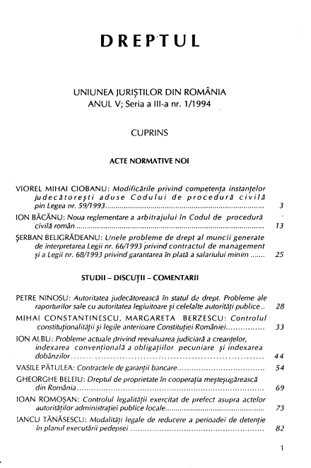 handle is hein.journals/drptl5 and id is 1 raw text is: 



                      DREPTU L





               UNIUNEA JURISTILOR DIN ROMANIA
                   ANUL   V; Seria a IlIl-a nr. 1/1994


                              CUPRINS


                        ACTE  NORMATIVE  NOI


VIOREL  MIHAI CIOBANU:   ModificArile privind competenta instanfelor
     judecytorepti aduse Codului de procedury civilA
     pin Legea nr. 59/1993.............................................................................  3
ION BACANU:  Noua  reglementare a arbitrajului in Codul de procedur        -
     civily ro m an  ...........................................................................................  13
SERBAN  BELIGRADEANU:  Unele probleme  de drept al muncii generate
     de interpretarea Legii nr. 66/1993 privind contractul de management
     pi a Legii nr. 68/1993 privind garantarea in platy a salariului minim .......  25

                 STUDII - DISCUTII - COMENTARII

PETRE NINOSU:  Autoritatea judecytoreascy in statul de drept. Probleme ale
     raporturilor sale cu autoritatea legiuitoare pi celelalte autorityti publice..  28
MIHAI  CONSTANTINESCU, MARGARETA BERZESCU: Controlul
      constitutionalityftii pi legi/e anterioare Constitutiei Romaniei................  33
ION ALBU: Probleme actuale privind reevaluarea judiciary a creantelor,
     indexarea conventionaly a obligatiilor pecuniare pi indexarea
     dobanzilor....... ............ ..........................................  4 4
VASILE PATU LEA: Contractele de garantii bancare....................................  54
GHEORGHE   BELEIU: Dreptul de proprietate in cooperatia mestesugyreascy
     d in R om an ia .............................................................................  6 9
LOAN  ROMO;AN: Controlul  legalittii exercitat de prefect asupra actelor
     autorit tilor adm inistratiei publice  locale................................................  73
IANCU  TANASESCU:  Modalityti lega/e de reducere a perioadei de detentie
     in planul executyrii pedepsei .......................................................  82


1


