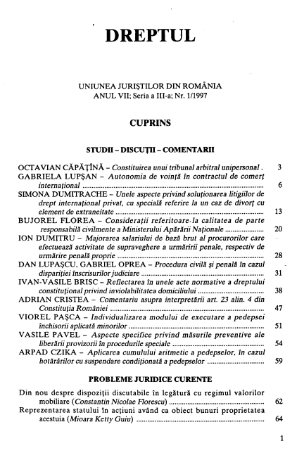 handle is hein.journals/drptl8 and id is 1 raw text is: 



                       DREPTUL





                UNIUNEA JURI$TILOR DIN ROMANIA
                    ANUL   VII; Seria a III-a; Nr. 1/1997


                              CUPRINS


                  STUDII  - DISCUTH  - COMENTARH

OCTAVIAN CAPATINA - Constituirea unui   tribunal arbitral unipersonal .         3
GABRIELA LUP$AN - Autonomia de vointA in contractul de comert
     international .................................................................................................. .  6
SIMONA   DUMITRACHE - Unele aspecte   privind solutionarea litigiilor de
     drept international privat, cu specials referire la un caz de divort cu
     elem ent de extraneitate  .................................................................................  13
BUJOREL FLOREA - Consideratii referitoare-la calitatea de parte
      responsabila civilmente a Ministerului Ap~rArii Nationale .....................  20
ION  DUMITRU - Majorarea salariului  de baz brut al procurorilor care
      efectueazA activitate de supraveghere a urmAririi penale, respectiv de
      urm irire  penal)  proprie  ................................................................................  28
DAN   LUPA$CU,   GABRIEL   OPREA   - Procedura civil) $i penal) in cazul
      disparitiei inscrisurilor judiciare  ..................................................................  31
IVAN-VASILE BRISC - Reflectarea   in unele acte normative a dreptului
      constitutional privind inviolabilitatea domiciliului ....................................  38
ADRIAN CRISTEA - Comentariu asupra interpretArii  art. 23 alin. 4 din
      C onstitutia  R om aniei  ....................................................................................  47
VIOREL PA$CA - Individualizarea modului de executare a pedepsei
      inchisorii a plicatA  m inorilor  ..........................................................................  51
VASILE   PAVEL   -  Aspecte specifice privind mAsurile preventive ale
      liberArii provizorii in procedurile speciale ..................................................  54
ARPAD CZIKA - Aplicarea cumulului aritmetic   a pedepselor, in cazul
      hotiririlor cu suspendare conditionati a pedepselor ...............................  59

                   PROBLEME JURIDICE CURENTE
Din  nou despre dispozitii discutabile in legatur  cu regimul valorilor
      mobiliare (Constantin Nicolae Florescu) ...................................................  62
Reprezentarea  statului in actiuni avand ca obiect bunuri proprietatea
      acestuia (M ioara  K etty  G uiu)  .....................................................................  64


1


