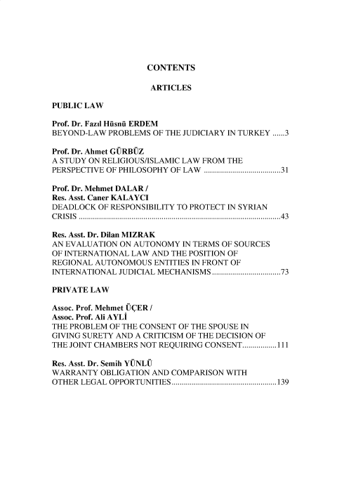 handle is hein.journals/duhfd24 and id is 1 raw text is: CONTENTS

ARTICLES
PUBLIC LAW
Prof. Dr. Fazil Husnu ERDEM
BEYOND-LAW PROBLEMS OF THE JUDICIARY IN TURKEY ......3
Prof. Dr. Ahmet GURBUZ
A STUDY ON RELIGIOUS/ISLAMIC LAW FROM THE
PERSPECTIVE OF PHILOSOPHY OF LAW ......................................31
Prof. Dr. Mehmet DALAR /
Res. Asst. Caner KALAYCI
DEADLOCK OF RESPONSIBILITY TO PROTECT IN SYRIAN
CRISIS ....................................................................................................43
Res. Asst. Dr. Dilan MIZRAK
AN EVALUATION ON AUTONOMY IN TERMS OF SOURCES
OF INTERNATIONAL LAW AND THE POSITION OF
REGIONAL AUTONOMOUS ENTITIES IN FRONT OF
INTERNATIONAL JUDICIAL MECHANISMS..................................73
PRIVATE LAW
Assoc. Prof. Mehmet UCER /
Assoc. Prof. Ali AYLI
THE PROBLEM OF THE CONSENT OF THE SPOUSE IN
GIVING SURETY AND A CRITICISM OF THE DECISION OF
THE JOINT CHAMBERS NOT REQUIRING CONSENT.................111
Res. Asst. Dr. Semih YUNLU
WARRANTY OBLIGATION AND COMPARISON WITH
OTHER LEGAL OPPORTUNITIES....................................................139


