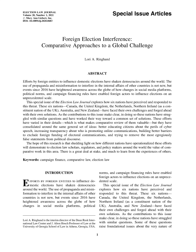 handle is hein.journals/enlwjr20 and id is 1 raw text is: Special Issue Articles

ELECTION LAW JOURNAL
Volume 20, Number 1, 2021
© Mary Ann Liebert, Inc.
DOI: 10.1089/elj.2020.0683

Foreign Election Interference:
Comparative Approaches to a Global Challenge
Lori A. Ringhand
ABSTRACT
Efforts by foreign entities to influence domestic elections have shaken democracies around the world. The
use of propaganda and misinformation to interfere in the internal affairs of other countries is not new, but
events since 2016 have heightened awareness across the globe of how changes in social media platforms,
political norms, and campaign financing rules have enabled foreign actors to influence elections on an
unprecedented scale.
This special issue of the Election Law Journal explores how six nations have perceived and responded to
this threat. These six nations-Canada, the United Kingdom, the Netherlands, Northern Ireland (as a con-
stituent nation of the UK), Australia, and New Zealand-have faced their own challenges and forged ahead
with their own solutions. As the contributions to this issue make clear, in doing so these nations have strug-
gled with similar questions and have worked their way toward a common set of solutions. These efforts
have varied in their details-which is what makes comparative review of them valuable-but they have
consolidated around the same general set of ideas: better educating citizens about the perils of cyber
speech, increasing transparency about who is promoting online communications, building better barriers
to exclude foreign funding of electoral communications, and trying to remove the most egregiously
false statements from political discourse.
The hope of this research is that shedding light on how different nations have operationalized these efforts
will demonstrate to election law scholars, regulators, and policy makers around the world the value of com-
parative work in this area. There is a great deal at stake, and much to learn from the experiences of others.
Keywords: campaign finance, comparative law, election law

INTRODUCTION
E FFORTS BY FOREIGN ENTITIES to influence do-
mestic elections have shaken democracies
around the world. The use of propaganda and misin-
formation to interfere in the internal affairs of other
countries is not new, but events since 2016 have
heightened awareness across the globe of how
changes   in  social media    platforms, political
Lori A. Ringhand is the interim director of the Dean Rusk Inter-
national Law Center and J. Alton Hosch Professor of Law at the
University of Georgia School of Law in Athens, Georgia, USA.

norms, and campaign financing rules have enabled
foreign actors to influence elections on an unprece-
dented scale.
This special issue of the Election Law Journal
explores how six nations have perceived and
responded to this threat. These six nations-
Canada, the United Kingdom, the Netherlands,
Northern Ireland (as a constituent nation of the
UK), Australia, and New Zealand-have faced
their own challenges and forged ahead with their
own solutions. As the contributions to this issue
make clear, in doing so these nations have struggled
with similar questions. Some of these questions
raise foundational issues about the very nature of

1



