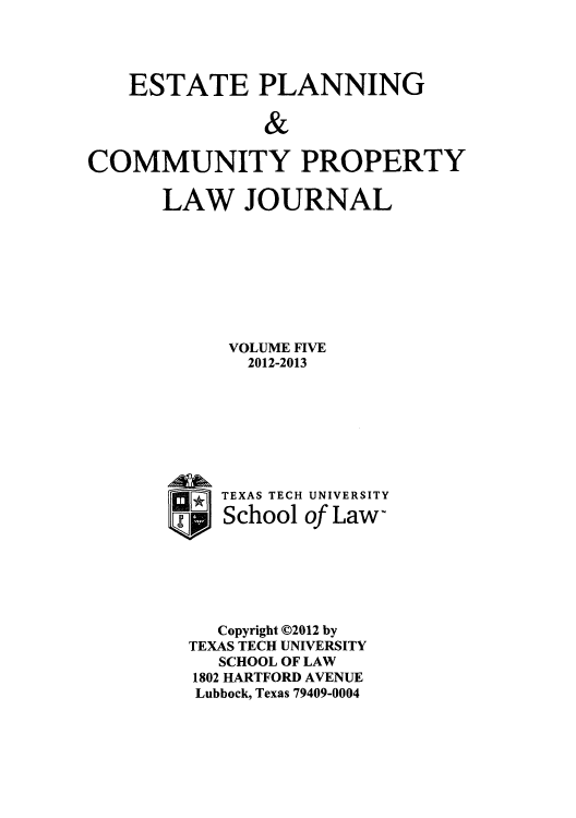 handle is hein.journals/epcplj5 and id is 1 raw text is: ESTATE PLANNING
&
COMMUNITY PROPERTY

LAW JOURNAL
VOLUME FIVE
2012-2013
r TEXAS TECH UNIVERSITY
I School of Law-
Copyright C2012 by
TEXAS TECH UNIVERSITY
SCHOOL OF LAW
1802 HARTFORD AVENUE
Lubbock, Texas 79409-0004


