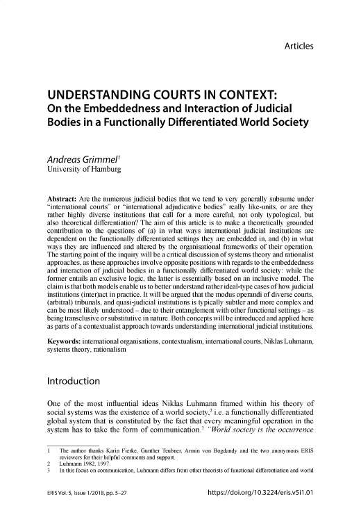 handle is hein.journals/epnrvwo5 and id is 1 raw text is: Articles

UNDERSTANDING COURTS IN CONTEXT:
On the Embeddedness and Interaction of Judicial
Bodies in a Functionally Differentiated World Society
Andreas Grimmel'
University of Hamburg
Abstract: Are the numerous judicial bodies that we tend to very generally subsume under
international courts or international adjudicative bodies really like-units, or are they
rather highly diverse institutions that call for a more careful, not only typological, but
also theoretical differentiation? The aim of this article is to make a theoretically grounded
contribution to the questions of (a) in what ways international judicial institutions are
dependent on the functionally differentiated settings they are embedded in, and (b) in what
ways they are influenced and altered by the organisational frameworks of their operation.
The starting point of the inquiry will be a critical discussion of systems theory and rationalist
approaches, as these approaches involve opposite positions with regards to the embeddedness
and interaction of judicial bodies in a functionally differentiated world society: while the
former entails an exclusive logic, the latter is essentially based on an inclusive model. The
claim is that both models enable us to better understand rather ideal-type cases of how judicial
institutions (inter)act in practice. It will be argued that the modus operandi of diverse courts,
(arbitral) tribunals, and quasi-judicial institutions is typically subtler and more complex and
can be most likely understood - due to their entanglement with other functional settings - as
being transclusive or substitutive in nature. Both concepts will be introduced and applied here
as parts of a contextualist approach towards understanding international judicial institutions.
Keywords: international organisations, contextualism, international courts, Niklas Luhmann,
systems theory, rationalism
Introduction
One of the most influential ideas Niklas Luhmann framed within his theory of
social systems was the existence of a world society,2 i.e. a functionally differentiated
global system that is constituted by the fact that every meaningful operation in the
system has to take the form of communication.3 World society is the occurrence
1   The author thanks Karin Fierke, Gunther Teubner, Armin von Bogdandy and the two anonymous ERIS
reviewers for their helpful comments and support.
2   Luhmann 1982, 1997.
3   In this focus on communication, Luhmann differs from other theorists of functional differentiation and world

https://doi.org/1 0.3224/eris.v5 il .01

ERIS Vol. 5, Issue 1/2018, pp. 5-27


